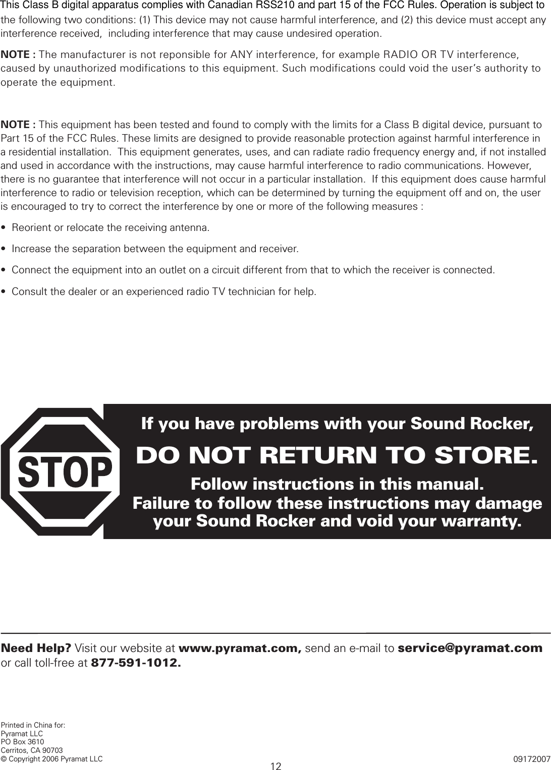 12Printed in China for:Pyramat LLCPO Box 3610 Cerritos, CA 90703© Copyright 2006 Pyramat LLC 09172007If you have problems with your Sound Rocker,DO NOT RETURN TO STORE.Follow instructions in this manual.  Failure to follow these instructions may damage your Sound Rocker and void your warranty.Need Help? Visit our website at www.pyramat.com, send an e-mail to service@pyramat.com or call toll-free at 877-591-1012. FCC AND IC STATEMENTthe following two conditions: (1) This device may not cause harmful interference, and (2) this device must accept any interference received,  including interference that may cause undesired operation.NOTE : The manufacturer is not reponsible for ANY interference, for example RADIO OR TV interference, caused by unauthorized modifications to this equipment. Such modifications could void the user’s authority to operate the equipment.NOTE : This equipment has been tested and found to comply with the limits for a Class B digital device, pursuant to Part 15 of the FCC Rules. These limits are designed to provide reasonable protection against harmful interference in a residential installation.  This equipment generates, uses, and can radiate radio frequency energy and, if not installed and used in accordance with the instructions, may cause harmful interference to radio communications. However, there is no guarantee that interference will not occur in a particular installation.  If this equipment does cause harmful interference to radio or television reception, which can be determined by turning the equipment off and on, the user is encouraged to try to correct the interference by one or more of the following measures :•  Reorient or relocate the receiving antenna.•  Increase the separation between the equipment and receiver.•  Connect the equipment into an outlet on a circuit different from that to which the receiver is connected.•  Consult the dealer or an experienced radio TV technician for help.This Class B digital apparatus complies with Canadian RSS210 and part 15 of the FCC Rules. Operation is subject to