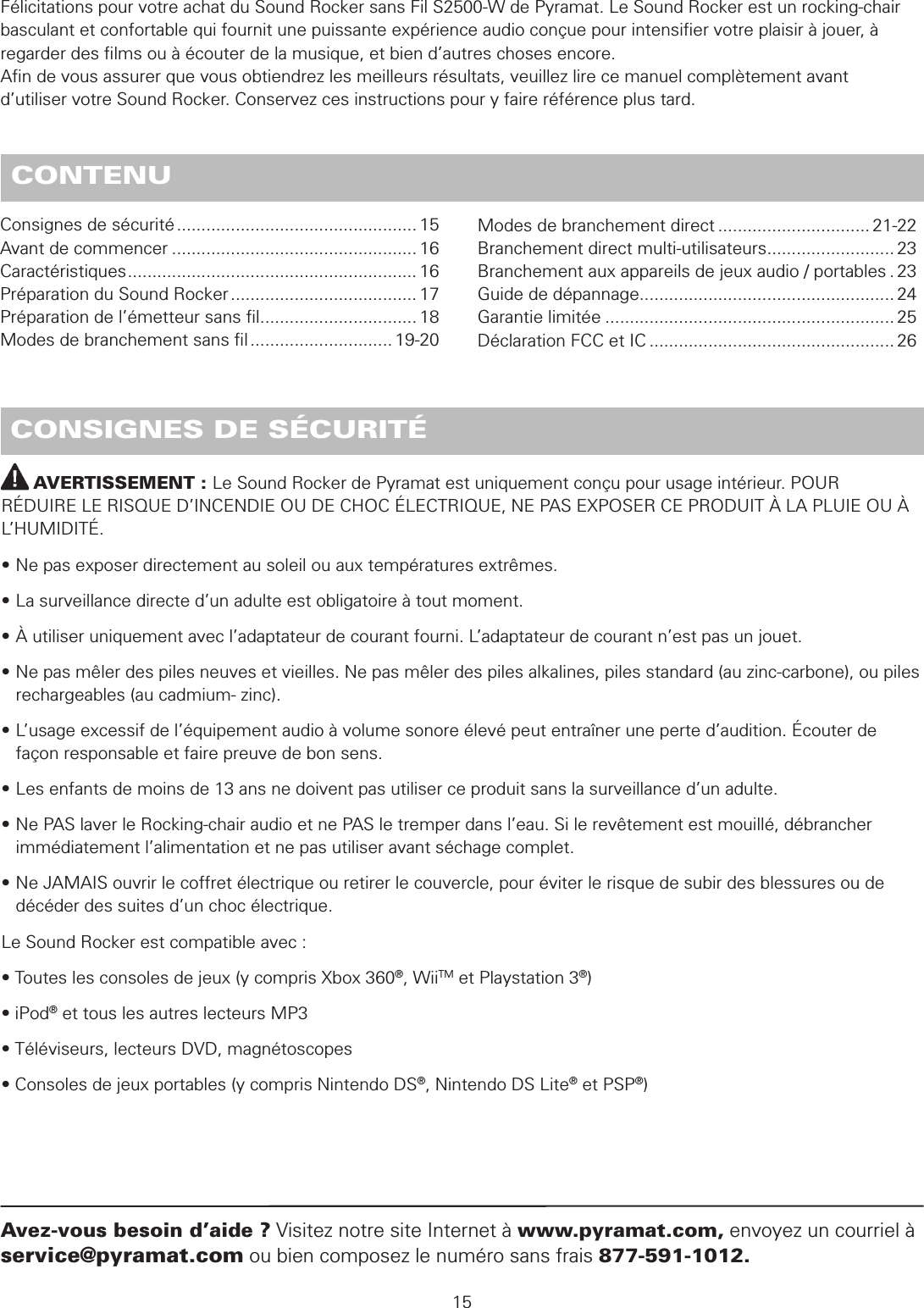          AVERTISSEMENT : Le Sound Rocker de Pyramat est uniquement conçu pour usage intérieur. POUR RÉDUIRE LE RISQUE D’INCENDIE OU DE CHOC ÉLECTRIQUE, NE PAS EXPOSER CE PRODUIT À LA PLUIE OU À L’HUMIDITÉ.• Ne pas exposer directement au soleil ou aux températures extrêmes.• La surveillance directe d’un adulte est obligatoire à tout moment.• À utiliser uniquement avec l’adaptateur de courant fourni. L’adaptateur de courant n’est pas un jouet.• Ne pas mêler des piles neuves et vieilles. Ne pas mêler des piles alkalines, piles standard (au zinc-carbone), ou piles    rechargeables (au cadmium- zinc).• L’usage excessif de l’équipement audio à volume sonore élevé peut entraîner une perte d’audition. Écouter de   façon responsable et faire preuve de bon sens.• Les enfants de moins de 13 ans ne doivent pas utiliser ce produit sans la surveillance d’un adulte.• Ne PAS laver le Rocking-chair audio et ne PAS le tremper dans l’eau. Si le revêtement est mouillé, débrancher   immédiatement l’alimentation et ne pas utiliser avant séchage complet.• Ne JAMAIS ouvrir le coffret électrique ou retirer le couvercle, pour éviter le risque de subir des blessures ou de   décéder des suites d’un choc électrique.Le Sound Rocker est compatible avec :• Toutes les consoles de jeux (y compris Xbox 360®, WiiTM et Playstation 3®)• iPod® et tous les autres lecteurs MP3• Téléviseurs, lecteurs DVD, magnétoscopes• Consoles de jeux portables (y compris Nintendo DS®, Nintendo DS Lite® et PSP®) CONSIGNES DE SÉCURITÉ15Avez-vous besoin d’aide ? Visitez notre site Internet à www.pyramat.com, envoyez un courriel à service@pyramat.com ou bien composez le numéro sans frais 877-591-1012. CONTENUFélicitations pour votre achat du Sound Rocker sans Fil S2500-W de Pyramat. Le Sound Rocker est un rocking-chair basculant et confortable qui fournit une puissante expérience audio conçue pour intensiﬁer votre plaisir à jouer, à regarder des ﬁlms ou à écouter de la musique, et bien d’autres choses encore.  Aﬁn de vous assurer que vous obtiendrez les meilleurs résultats, veuillez lire ce manuel complètement avant  d’utiliser votre Sound Rocker. Conservez ces instructions pour y faire référence plus tard.Consignes de sécurité ................................................. 15Avant de commencer .................................................. 16Caractéristiques ........................................................... 16Préparation du Sound Rocker ...................................... 17Préparation de l’émetteur sans ﬁl ................................ 18Modes de branchement sans ﬁl ............................. 19-20Modes de branchement direct ............................... 21-22Branchement direct multi-utilisateurs .......................... 23Branchement aux appareils de jeux audio / portables . 23Guide de dépannage .................................................... 24Garantie limitée ........................................................... 25Déclaration FCC et IC .................................................. 26