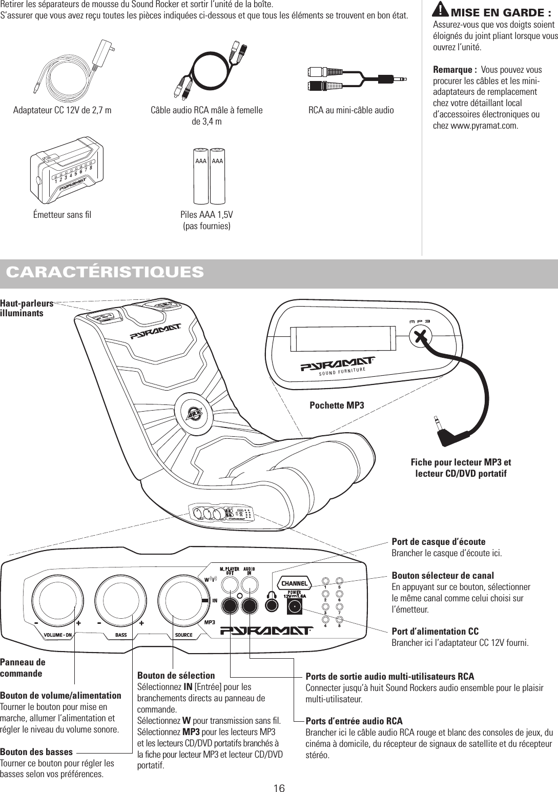 Retirer les séparateurs de mousse du Sound Rocker et sortir l’unité de la boîte.S’assurer que vous avez reçu toutes les pièces indiquées ci-dessous et que tous les éléments se trouvent en bon état. AVANT DE COMMENCER16Câble audio RCA mâle à femelle de 3,4 mAdaptateur CC 12V de 2,7 mÉmetteur sans ﬁl CARACTÉRISTIQUESSOUND FURNITURE Panneau de  commande Bouton de volume/alimentationTourner le bouton pour mise en  marche, allumer l’alimentation et  régler le niveau du volume sonore.Bouton des bassesTourner ce bouton pour régler les basses selon vos préférences.Pochette MP3 Haut-parleurs illuminantsBouton de sélectionSélectionnez IN [Entrée] pour les branchements directs au panneau de commande.Sélectionnez W pour transmission sans ﬁl. Sélectionnez MP3 pour les lecteurs MP3 et les lecteurs CD/DVD portatifs branchés à la ﬁche pour lecteur MP3 et lecteur CD/DVD portatif.Ports de sortie audio multi-utilisateurs RCAConnecter jusqu’à huit Sound Rockers audio ensemble pour le plaisir multi-utilisateur.Ports d’entrée audio RCA Brancher ici le câble audio RCA rouge et blanc des consoles de jeux, du cinéma à domicile, du récepteur de signaux de satellite et du récepteur stéréo.Port de casque d’écouteBrancher le casque d’écoute ici.Bouton sélecteur de canalEn appuyant sur ce bouton, sélectionner  le même canal comme celui choisi sur  l’émetteur.Port d’alimentation CCBrancher ici l’adaptateur CC 12V fourni.          MISE EN GARDE : Assurez-vous que vos doigts soient éloignés du joint pliant lorsque vous ouvrez l’unité.Remarque :  Vous pouvez vous procurer les câbles et les mini-adaptateurs de remplacement  chez votre détaillant local d’accessoires électroniques ou  chez www.pyramat.com.Fiche pour lecteur MP3 et lecteur CD/DVD portatifRCA au mini-câble audioPiles AAA 1,5V  (pas fournies)
