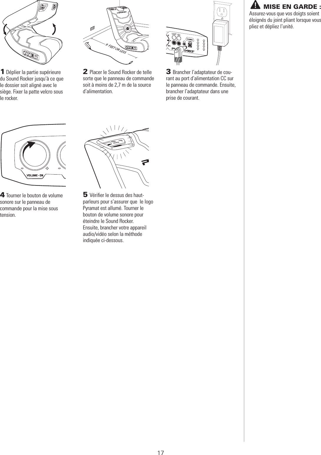  PRÉPARATION1 Déplier la partie supérieure du Sound Rocker jusqu’à ce que le dossier soit aligné avec le siège. Fixer la patte velcro sous le rocker.2 Placer le Sound Rocker de telle sorte que le panneau de commande soit à moins de 2,7 m de la source d’alimentation.3 Brancher l’adaptateur de cou-rant au port d’alimentation CC sur le panneau de commande. Ensuite, brancher l’adaptateur dans une prise de courant.4 Tourner le bouton de volume sonore sur le panneau de commande pour la mise sous tension.5 Vériﬁer le dessus des haut-parleurs pour s’assurer que  le logo Pyramat est allumé. Tourner le  bouton de volume sonore pour éteindre le Sound Rocker.  Ensuite, brancher votre appareil audio/vidéo selon la méthode indiquée ci-dessous.9  FEET OR LESS1234567817       MISE EN GARDE : Assurez-vous que vos doigts soient éloignés du joint pliant lorsque vous pliez et dépliez l’unité.