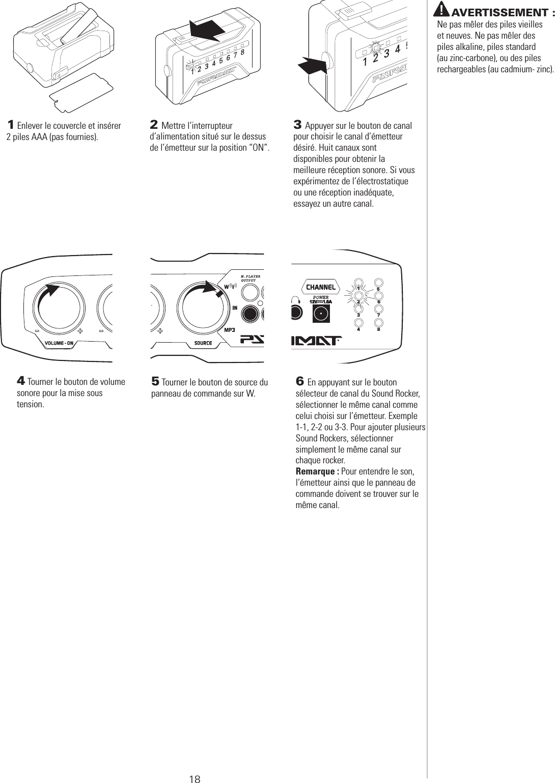 18 PRÉPARATION DE L’ÉMETTEUR SANS FIL 6 En appuyant sur le bouton sélecteur de canal du Sound Rocker,  sélectionner le même canal comme celui choisi sur l’émetteur. Exemple 1-1, 2-2 ou 3-3. Pour ajouter plusieurs Sound Rockers, sélectionner  simplement le même canal sur  chaque rocker.Remarque : Pour entendre le son, l’émetteur ainsi que le panneau de commande doivent se trouver sur le même canal.123456784 Tourner le bouton de volume sonore pour la mise sous  tension. 5 Tourner le bouton de source du panneau de commande sur W.    AVERTISSEMENT : Ne pas mêler des piles vieilles et neuves. Ne pas mêler des piles alkaline, piles standard  (au zinc-carbone), ou des piles rechargeables (au cadmium- zinc).1 Enlever le couvercle et insérer 2 piles AAA (pas fournies).2 Mettre l’interrupteur d’alimentation situé sur le dessus de l’émetteur sur la position “ON”.3 Appuyer sur le bouton de canal pour choisir le canal d’émetteur  désiré. Huit canaux sont  disponibles pour obtenir la  meilleure réception sonore. Si vous expérimentez de l’électrostatique ou une réception inadéquate,  essayez un autre canal.