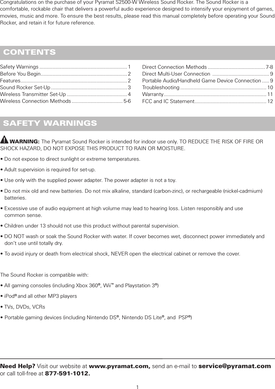          WARNING: The Pyramat Sound Rocker is intended for indoor use only. TO REDUCE THE RISK OF FIRE OR SHOCK HAZARD, DO NOT EXPOSE THIS PRODUCT TO RAIN OR MOISTURE.• Do not expose to direct sunlight or extreme temperatures.• Adult supervision is required for set-up.• Use only with the supplied power adapter. The power adapter is not a toy.• Do not mix old and new batteries. Do not mix alkaline, standard (carbon-zinc), or rechargeable (nickel-cadmium)     batteries.• Excessive use of audio equipment at high volume may lead to hearing loss. Listen responsibly and use    common sense.• Children under 13 should not use this product without parental supervision.• DO NOT wash or soak the Sound Rocker with water. If cover becomes wet, disconnect power immediately and    don’t use until totally dry.• To avoid injury or death from electrical shock, NEVER open the electrical cabinet or remove the cover.The Sound Rocker is compatible with:• All gaming consoles (including Xbox 360®, Wii™ and Playstation 3®)• iPod® and all other MP3 players• TVs, DVDs, VCRs• Portable gaming devices (including Nintendo DS®, Nintendo DS Lite®, and  PSP®) SAFETY WARNINGS1Need Help? Visit our website at www.pyramat.com, send an e-mail to service@pyramat.com or call toll-free at 877-591-1012. CONTENTSCongratulations on the purchase of your Pyramat S2500-W Wireless Sound Rocker. The Sound Rocker is a comfortable, rockable chair that delivers a powerful audio experience designed to intensify your enjoyment of games, movies, music and more. To ensure the best results, please read this manual completely before operating your Sound Rocker, and retain it for future reference.Safety Warnings ............................................................ 1Before You Begin ........................................................... 2Features ......................................................................... 2Sound Rocker Set-Up .................................................... 3Wireless Transmitter Set-Up ......................................... 4Wireless Connection Methods ................................... 5-6Direct Connection Methods ....................................... 7-8Direct Multi-User Connection  ....................................... 9Portable Audio/Handheld Game Device Connection ..... 9Troubleshooting ........................................................... 10Warranty ...................................................................... 11FCC and IC Statement ................................................. 12