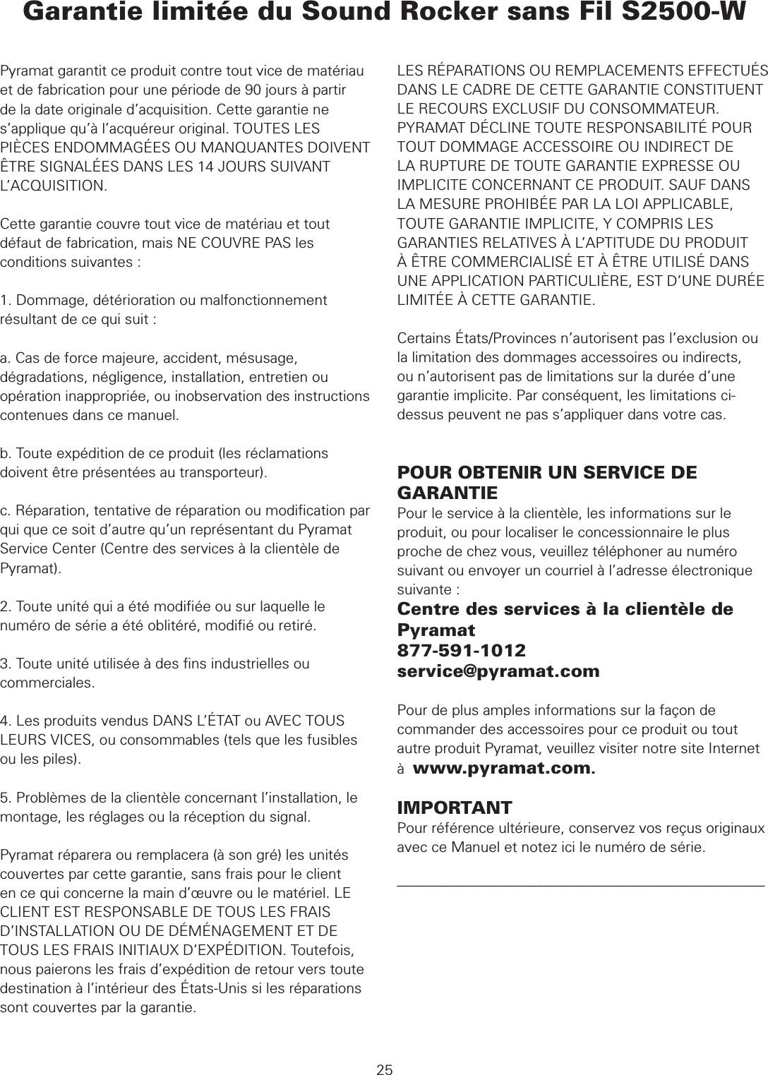 Garantie limitée du Sound Rocker sans Fil S2500-W  GARANTIE25Pyramat garantit ce produit contre tout vice de matériau et de fabrication pour une période de 90 jours à partir de la date originale d’acquisition. Cette garantie ne s’applique qu’à l’acquéreur original. TOUTES LES PIÈCES ENDOMMAGÉES OU MANQUANTES DOIVENT ÊTRE SIGNALÉES DANS LES 14 JOURS SUIVANT L’ACQUISITION.Cette garantie couvre tout vice de matériau et tout défaut de fabrication, mais NE COUVRE PAS les conditions suivantes :1. Dommage, détérioration ou malfonctionnement résultant de ce qui suit :a. Cas de force majeure, accident, mésusage, dégradations, négligence, installation, entretien ou opération inappropriée, ou inobservation des instructions contenues dans ce manuel.b. Toute expédition de ce produit (les réclamations doivent être présentées au transporteur).c. Réparation, tentative de réparation ou modiﬁcation par qui que ce soit d’autre qu’un représentant du Pyramat Service Center (Centre des services à la clientèle de Pyramat).2. Toute unité qui a été modiﬁée ou sur laquelle le numéro de série a été oblitéré, modiﬁé ou retiré.3. Toute unité utilisée à des ﬁns industrielles ou commerciales.4. Les produits vendus DANS L’ÉTAT ou AVEC TOUS LEURS VICES, ou consommables (tels que les fusibles ou les piles).5. Problèmes de la clientèle concernant l’installation, le montage, les réglages ou la réception du signal.Pyramat réparera ou remplacera (à son gré) les unités couvertes par cette garantie, sans frais pour le client en ce qui concerne la main d’œuvre ou le matériel. LE CLIENT EST RESPONSABLE DE TOUS LES FRAIS D’INSTALLATION OU DE DÉMÉNAGEMENT ET DE TOUS LES FRAIS INITIAUX D’EXPÉDITION. Toutefois, nous paierons les frais d’expédition de retour vers toute destination à l’intérieur des États-Unis si les réparations sont couvertes par la garantie.LES RÉPARATIONS OU REMPLACEMENTS EFFECTUÉS DANS LE CADRE DE CETTE GARANTIE CONSTITUENT LE RECOURS EXCLUSIF DU CONSOMMATEUR. PYRAMAT DÉCLINE TOUTE RESPONSABILITÉ POUR TOUT DOMMAGE ACCESSOIRE OU INDIRECT DE LA RUPTURE DE TOUTE GARANTIE EXPRESSE OU IMPLICITE CONCERNANT CE PRODUIT. SAUF DANS LA MESURE PROHIBÉE PAR LA LOI APPLICABLE, TOUTE GARANTIE IMPLICITE, Y COMPRIS LES GARANTIES RELATIVES À L’APTITUDE DU PRODUIT À ÊTRE COMMERCIALISÉ ET À ÊTRE UTILISÉ DANS UNE APPLICATION PARTICULIÈRE, EST D’UNE DURÉE LIMITÉE À CETTE GARANTIE.Certains États/Provinces n’autorisent pas l’exclusion ou la limitation des dommages accessoires ou indirects, ou n’autorisent pas de limitations sur la durée d’une garantie implicite. Par conséquent, les limitations ci-dessus peuvent ne pas s’appliquer dans votre cas. POUR OBTENIR UN SERVICE DE GARANTIEPour le service à la clientèle, les informations sur le produit, ou pour localiser le concessionnaire le plus proche de chez vous, veuillez téléphoner au numéro suivant ou envoyer un courriel à l’adresse électronique suivante :Centre des services à la clientèle de Pyramat877-591-1012service@pyramat.comPour de plus amples informations sur la façon de commander des accessoires pour ce produit ou tout autre produit Pyramat, veuillez visiter notre site Internet à  www.pyramat.com.IMPORTANTPour référence ultérieure, conservez vos reçus originaux avec ce Manuel et notez ici le numéro de série.––––––––––––––––––––––––––––––––––––––––––––––––––