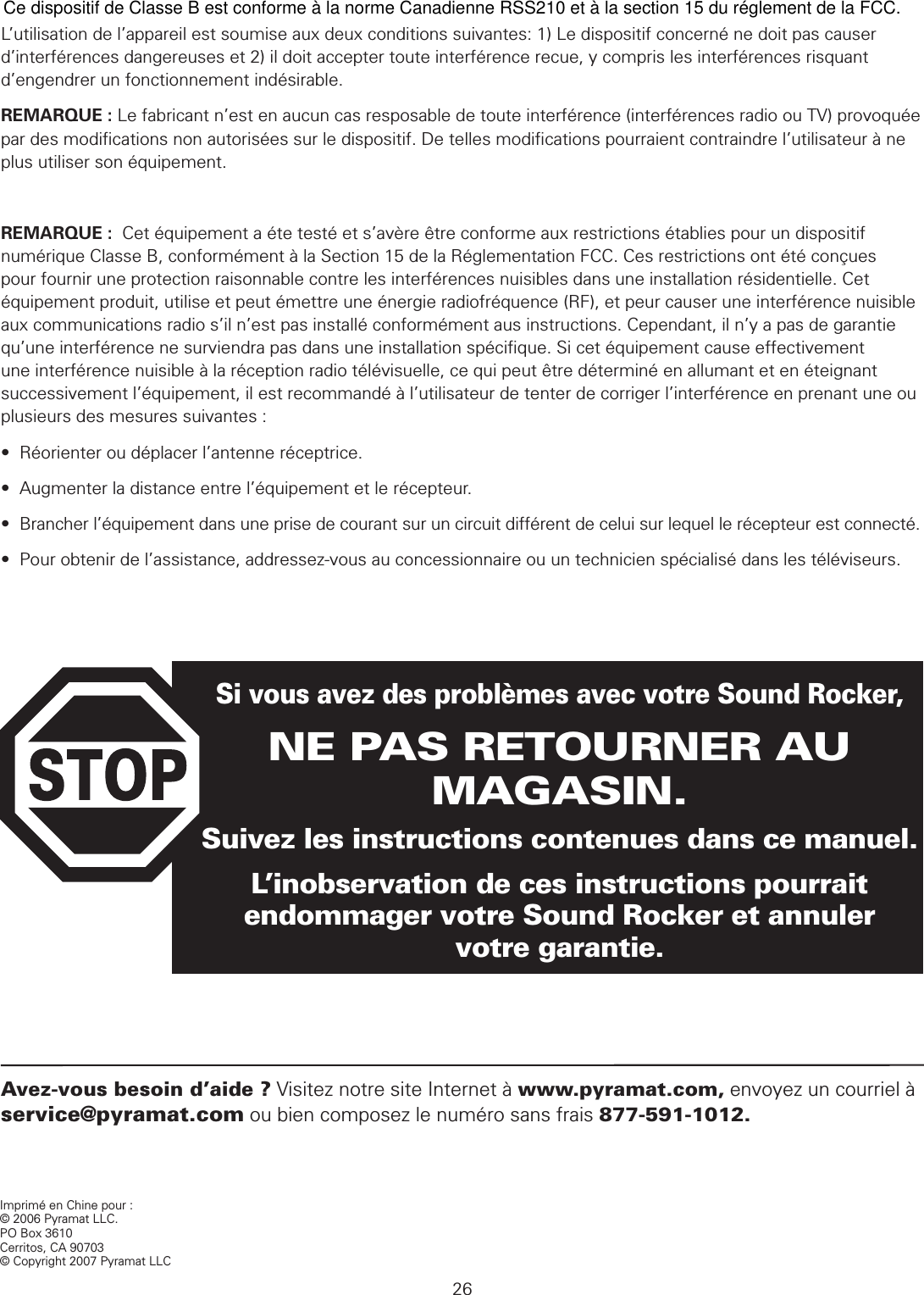 26Avez-vous besoin d’aide ? Visitez notre site Internet à www.pyramat.com, envoyez un courriel à service@pyramat.com ou bien composez le numéro sans frais 877-591-1012.Imprimé en Chine pour :© 2006 Pyramat LLC.PO Box 3610Cerritos, CA 90703© Copyright 2007 Pyramat LLC Si vous avez des problèmes avec votre Sound Rocker,NE PAS RETOURNER AU MAGASIN.Suivez les instructions contenues dans ce manuel.L’inobservation de ces instructions pourrait endommager votre Sound Rocker et annuler  votre garantie. DÉCLARATIONS FCC ET ICL’utilisation de l’appareil est soumise aux deux conditions suivantes: 1) Le dispositif concerné ne doit pas causer d’interférences dangereuses et 2) il doit accepter toute interférence recue, y compris les interférences risquant d’engendrer un fonctionnement indésirable. REMARQUE : Le fabricant n’est en aucun cas resposable de toute interférence (interférences radio ou TV) provoquée par des modiﬁcations non autorisées sur le dispositif. De telles modiﬁcations pourraient contraindre l’utilisateur à ne plus utiliser son équipement.REMARQUE :  Cet équipement a éte testé et s’avère être conforme aux restrictions établies pour un dispositif numérique Classe B, conformément à la Section 15 de la Réglementation FCC. Ces restrictions ont été conçues pour fournir une protection raisonnable contre les interférences nuisibles dans une installation résidentielle. Cet équipement produit, utilise et peut émettre une énergie radiofréquence (RF), et peur causer une interférence nuisible aux communications radio s’il n’est pas installé conformément aus instructions. Cependant, il n’y a pas de garantie qu’une interférence ne surviendra pas dans une installation spéciﬁque. Si cet équipement cause effectivement une interférence nuisible à la réception radio télévisuelle, ce qui peut être déterminé en allumant et en éteignant successivement l’équipement, il est recommandé à l’utilisateur de tenter de corriger l’interférence en prenant une ou plusieurs des mesures suivantes :•  Réorienter ou déplacer l’antenne réceptrice.•  Augmenter la distance entre l’équipement et le récepteur.•  Brancher l’équipement dans une prise de courant sur un circuit différent de celui sur lequel le récepteur est connecté.•  Pour obtenir de l’assistance, addressez-vous au concessionnaire ou un technicien spécialisé dans les téléviseurs.Ce dispositif de Classe B est conforme à la norme Canadienne RSS210 et à la section 15 du réglement de la FCC.