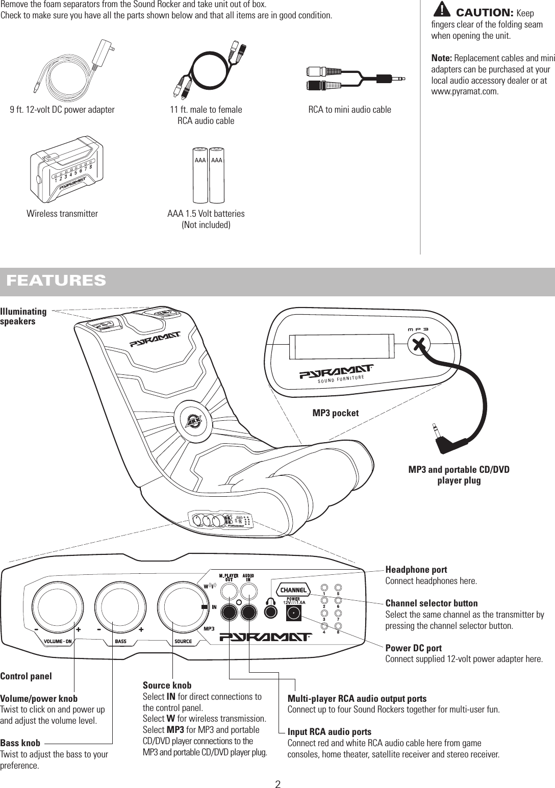 Remove the foam separators from the Sound Rocker and take unit out of box. Check to make sure you have all the parts shown below and that all items are in good condition. BEFORE YOU BEGIN211 ft. male to female  RCA audio cable9 ft. 12-volt DC power adapterWireless transmitter FEATURESSOUND FURNITURE Control panelVolume/power knobTwist to click on and power up  and adjust the volume level.Bass knobTwist to adjust the bass to your preference.MP3 pocketIlluminating speakersSource knobSelect IN for direct connections to the control panel. Select W for wireless transmission. Select MP3 for MP3 and portable CD/DVD player connections to the MP3 and portable CD/DVD player plug.Multi-player RCA audio output portsConnect up to four Sound Rockers together for multi-user fun.Input RCA audio portsConnect red and white RCA audio cable here from game consoles, home theater, satellite receiver and stereo receiver.Headphone portConnect headphones here.Channel selector buttonSelect the same channel as the transmitter by pressing the channel selector button. Power DC portConnect supplied 12-volt power adapter here.       CAUTION: Keep ﬁngers clear of the folding seam when opening the unit.Note: Replacement cables and mini adapters can be purchased at your local audio accessory dealer or at www.pyramat.com.MP3 and portable CD/DVD player plugRCA to mini audio cableAAA 1.5 Volt batteries(Not included)