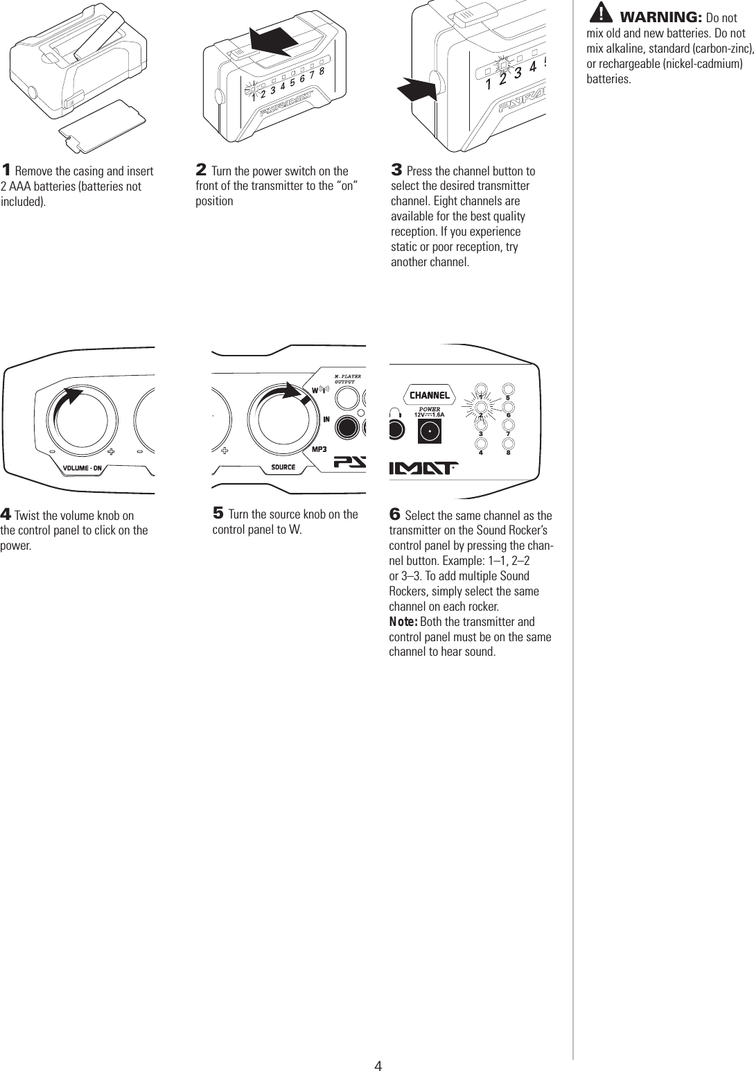 4 WIRELESS TRANSMITTER SET-UP6 Select the same channel as the transmitter on the Sound Rocker’s control panel by pressing the chan-nel button. Example: 1–1, 2–2  or 3–3. To add multiple Sound  Rockers, simply select the same channel on each rocker.Note: Both the transmitter and control panel must be on the same channel to hear sound.123456784 Twist the volume knob on the control panel to click on the power.5 Turn the source knob on the control panel to W.       WARNING: Do not mix old and new batteries. Do not mix alkaline, standard (carbon-zinc), or rechargeable (nickel-cadmium) batteries.1 Remove the casing and insert 2 AAA batteries (batteries not included).2 Turn the power switch on the front of the transmitter to the “on” position 3 Press the channel button to select the desired transmitter  channel. Eight channels are  available for the best quality  reception. If you experience  static or poor reception, try  another channel. 