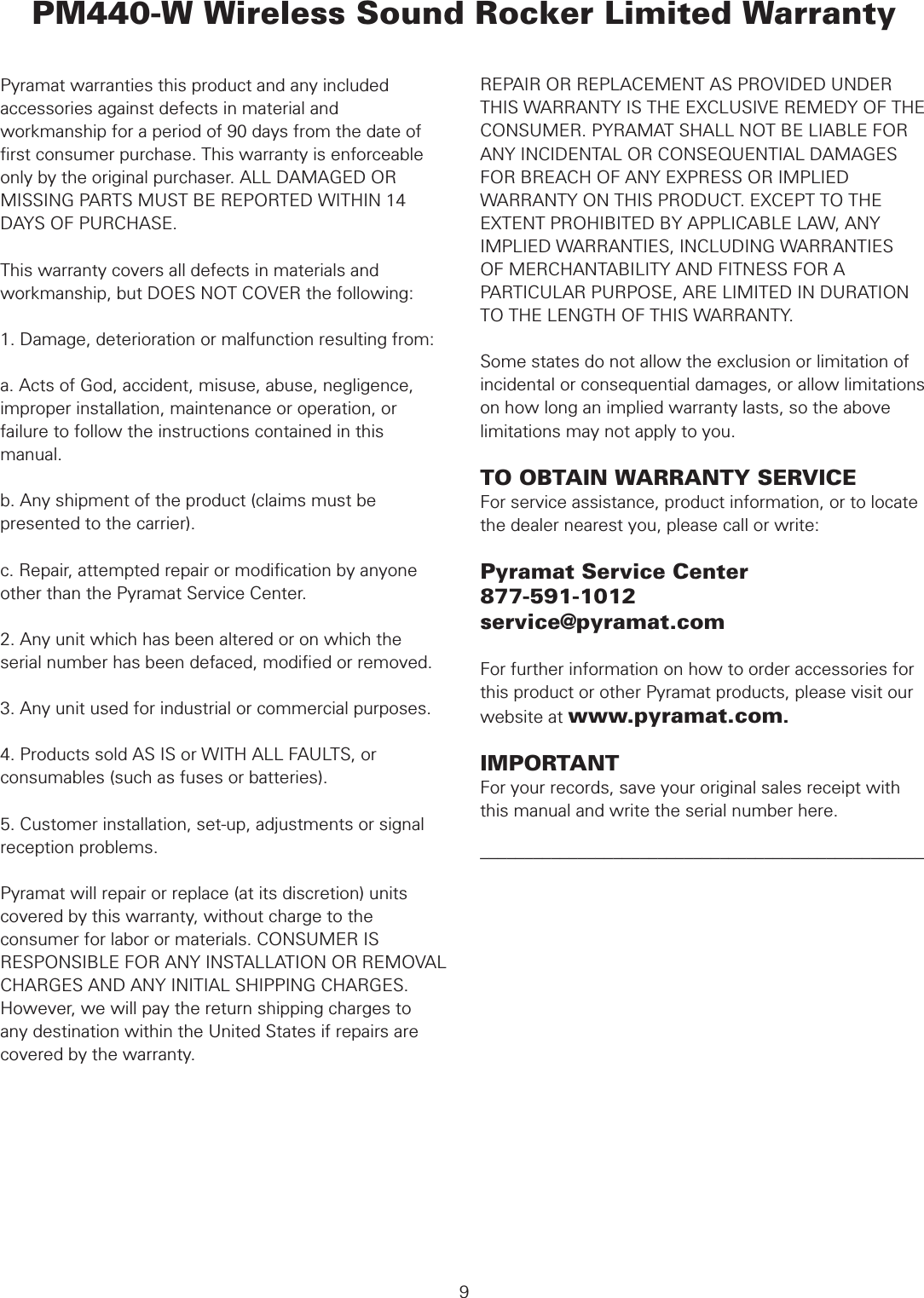  WARRANTYPyramat warranties this product and any included accessories against defects in material and workmanship for a period of 90 days from the date of ﬁrst consumer purchase. This warranty is enforceable only by the original purchaser. ALL DAMAGED OR MISSING PARTS MUST BE REPORTED WITHIN 14 DAYS OF PURCHASE.This warranty covers all defects in materials and workmanship, but DOES NOT COVER the following:1. Damage, deterioration or malfunction resulting from:a. Acts of God, accident, misuse, abuse, negligence, improper installation, maintenance or operation, or failure to follow the instructions contained in this manual.b. Any shipment of the product (claims must be presented to the carrier).c. Repair, attempted repair or modiﬁcation by anyone other than the Pyramat Service Center.2. Any unit which has been altered or on which the serial number has been defaced, modiﬁed or removed.3. Any unit used for industrial or commercial purposes.4. Products sold AS IS or WITH ALL FAULTS, or consumables (such as fuses or batteries).5. Customer installation, set-up, adjustments or signal reception problems. Pyramat will repair or replace (at its discretion) units covered by this warranty, without charge to the consumer for labor or materials. CONSUMER IS RESPONSIBLE FOR ANY INSTALLATION OR REMOVAL CHARGES AND ANY INITIAL SHIPPING CHARGES. However, we will pay the return shipping charges to any destination within the United States if repairs are covered by the warranty. PM440-W Wireless Sound Rocker Limited WarrantyREPAIR OR REPLACEMENT AS PROVIDED UNDER THIS WARRANTY IS THE EXCLUSIVE REMEDY OF THE CONSUMER. PYRAMAT SHALL NOT BE LIABLE FOR ANY INCIDENTAL OR CONSEQUENTIAL DAMAGES FOR BREACH OF ANY EXPRESS OR IMPLIED WARRANTY ON THIS PRODUCT. EXCEPT TO THE EXTENT PROHIBITED BY APPLICABLE LAW, ANY IMPLIED WARRANTIES, INCLUDING WARRANTIESOF MERCHANTABILITY AND FITNESS FOR A PARTICULAR PURPOSE, ARE LIMITED IN DURATION TO THE LENGTH OF THIS WARRANTY.Some states do not allow the exclusion or limitation of incidental or consequential damages, or allow limitations on how long an implied warranty lasts, so the above limitations may not apply to you.TO OBTAIN WARRANTY SERVICEFor service assistance, product information, or to locate the dealer nearest you, please call or write:Pyramat Service Center877-591-1012service@pyramat.comFor further information on how to order accessories for this product or other Pyramat products, please visit our website at www.pyramat.com.IMPORTANTFor your records, save your original sales receipt with this manual and write the serial number here.––––––––––––––––––––––––––––––––––––––––––––––––––9