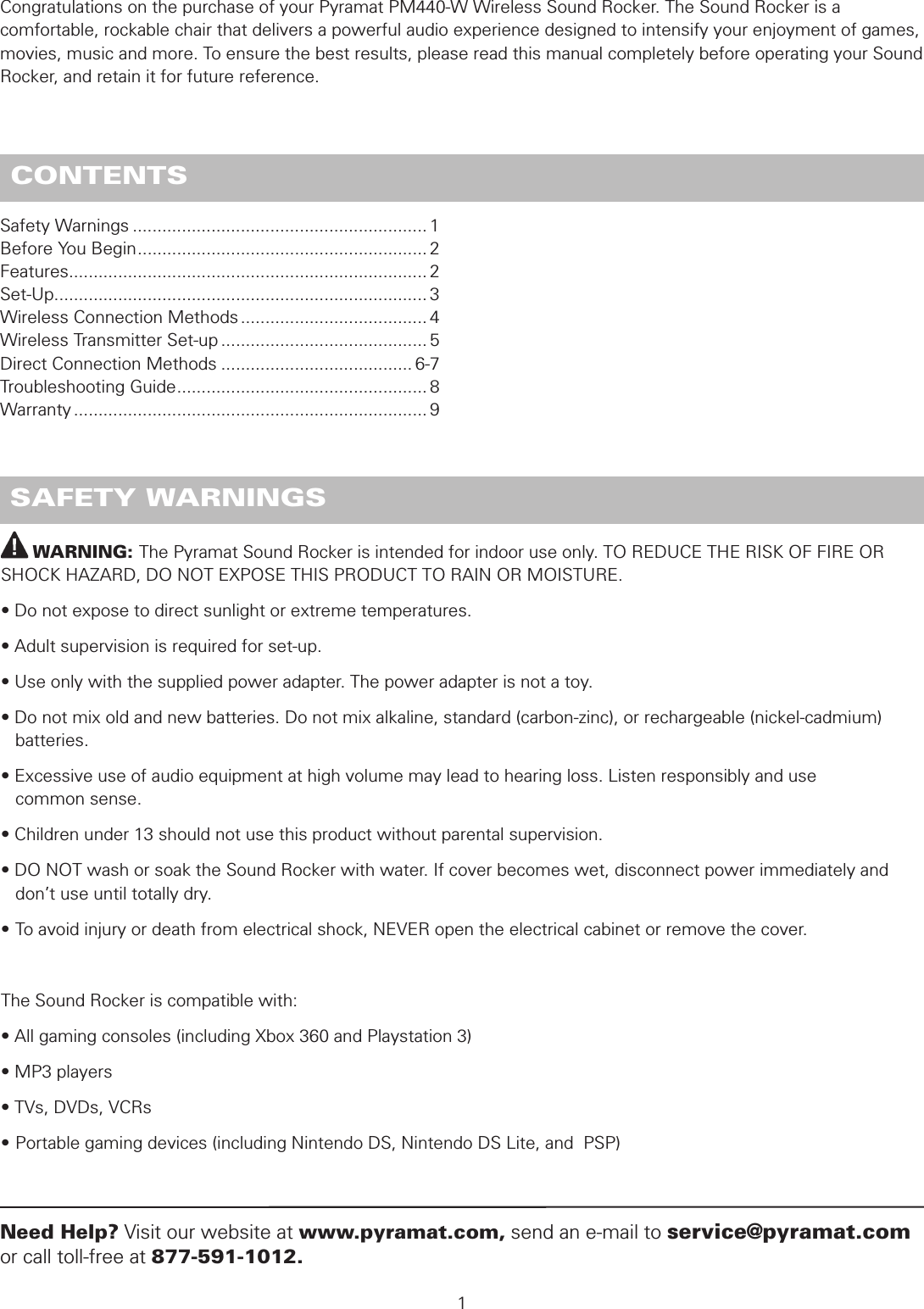          WARNING: The Pyramat Sound Rocker is intended for indoor use only. TO REDUCE THE RISK OF FIRE OR SHOCK HAZARD, DO NOT EXPOSE THIS PRODUCT TO RAIN OR MOISTURE.• Do not expose to direct sunlight or extreme temperatures.• Adult supervision is required for set-up.• Use only with the supplied power adapter. The power adapter is not a toy.• Do not mix old and new batteries. Do not mix alkaline, standard (carbon-zinc), or rechargeable (nickel-cadmium)     batteries.• Excessive use of audio equipment at high volume may lead to hearing loss. Listen responsibly and use    common sense.• Children under 13 should not use this product without parental supervision.• DO NOT wash or soak the Sound Rocker with water. If cover becomes wet, disconnect power immediately and    don’t use until totally dry.• To avoid injury or death from electrical shock, NEVER open the electrical cabinet or remove the cover.The Sound Rocker is compatible with:• All gaming consoles (including Xbox 360 and Playstation 3)• MP3 players• TVs, DVDs, VCRs• Portable gaming devices (including Nintendo DS, Nintendo DS Lite, and  PSP) SAFETY WARNINGSSafety Warnings ............................................................ 1Before You Begin ........................................................... 2Features ......................................................................... 2Set-Up ............................................................................ 3 Wireless Connection Methods ...................................... 4Wireless Transmitter Set-up .......................................... 5Direct Connection Methods ....................................... 6-7Troubleshooting Guide ................................................... 8 Warranty ........................................................................ 91Need Help? Visit our website at www.pyramat.com, send an e-mail to service@pyramat.com or call toll-free at 877-591-1012. CONTENTSCongratulations on the purchase of your Pyramat PM440-W Wireless Sound Rocker. The Sound Rocker is a comfortable, rockable chair that delivers a powerful audio experience designed to intensify your enjoyment of games, movies, music and more. To ensure the best results, please read this manual completely before operating your Sound Rocker, and retain it for future reference.