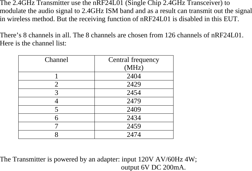 The 2.4GHz Transmitter use the nRF24L01 (Single Chip 2.4GHz Transceiver) to   modulate the audio signal to 2.4GHz ISM band and as a result can transmit out the signal in wireless method. But the receiving function of nRF24L01 is disabled in this EUT.    There’s 8 channels in all. The 8 channels are chosen from 126 channels of nRF24L01. Here is the channel list:  Channel Central frequency (MHz) 1 2404 2 2429 3 2454 4 2479 5 2409 6 2434 7 2459 8 2474                                                      The Transmitter is powered by an adapter: input 120V AV/60Hz 4W;                output 6V DC 200mA.  