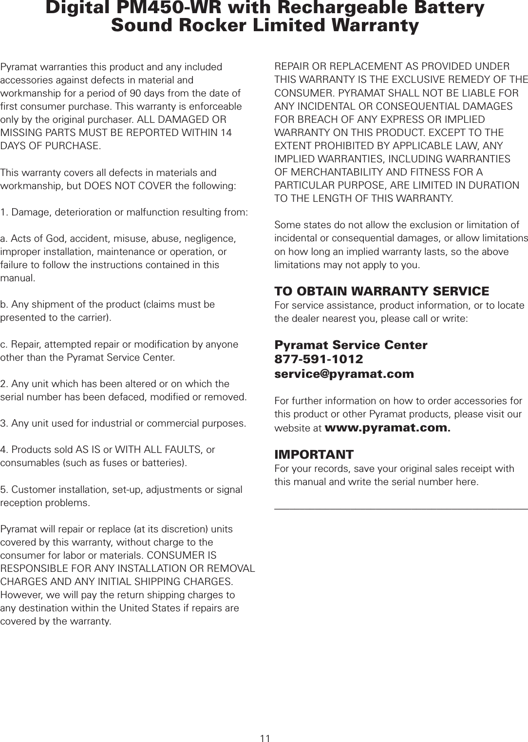  WARRANTYPyramat warranties this product and any included accessories against defects in material and workmanship for a period of 90 days from the date of ﬁrst consumer purchase. This warranty is enforceable only by the original purchaser. ALL DAMAGED OR MISSING PARTS MUST BE REPORTED WITHIN 14 DAYS OF PURCHASE.This warranty covers all defects in materials and workmanship, but DOES NOT COVER the following:1. Damage, deterioration or malfunction resulting from:a. Acts of God, accident, misuse, abuse, negligence, improper installation, maintenance or operation, or failure to follow the instructions contained in this manual.b. Any shipment of the product (claims must be presented to the carrier).c. Repair, attempted repair or modiﬁcation by anyone other than the Pyramat Service Center.2. Any unit which has been altered or on which the serial number has been defaced, modiﬁed or removed.3. Any unit used for industrial or commercial purposes.4. Products sold AS IS or WITH ALL FAULTS, or consumables (such as fuses or batteries).5. Customer installation, set-up, adjustments or signal reception problems. Pyramat will repair or replace (at its discretion) units covered by this warranty, without charge to the consumer for labor or materials. CONSUMER IS RESPONSIBLE FOR ANY INSTALLATION OR REMOVAL CHARGES AND ANY INITIAL SHIPPING CHARGES. However, we will pay the return shipping charges to any destination within the United States if repairs are covered by the warranty. Digital PM450-WR with Rechargeable Battery Sound Rocker Limited WarrantyREPAIR OR REPLACEMENT AS PROVIDED UNDER THIS WARRANTY IS THE EXCLUSIVE REMEDY OF THE CONSUMER. PYRAMAT SHALL NOT BE LIABLE FOR ANY INCIDENTAL OR CONSEQUENTIAL DAMAGES FOR BREACH OF ANY EXPRESS OR IMPLIED WARRANTY ON THIS PRODUCT. EXCEPT TO THE EXTENT PROHIBITED BY APPLICABLE LAW, ANY IMPLIED WARRANTIES, INCLUDING WARRANTIESOF MERCHANTABILITY AND FITNESS FOR A PARTICULAR PURPOSE, ARE LIMITED IN DURATION TO THE LENGTH OF THIS WARRANTY.Some states do not allow the exclusion or limitation of incidental or consequential damages, or allow limitations on how long an implied warranty lasts, so the above limitations may not apply to you.TO OBTAIN WARRANTY SERVICEFor service assistance, product information, or to locate the dealer nearest you, please call or write:Pyramat Service Center877-591-1012service@pyramat.comFor further information on how to order accessories for this product or other Pyramat products, please visit our website at www.pyramat.com.IMPORTANTFor your records, save your original sales receipt with this manual and write the serial number here.––––––––––––––––––––––––––––––––––––––––––––––––––11