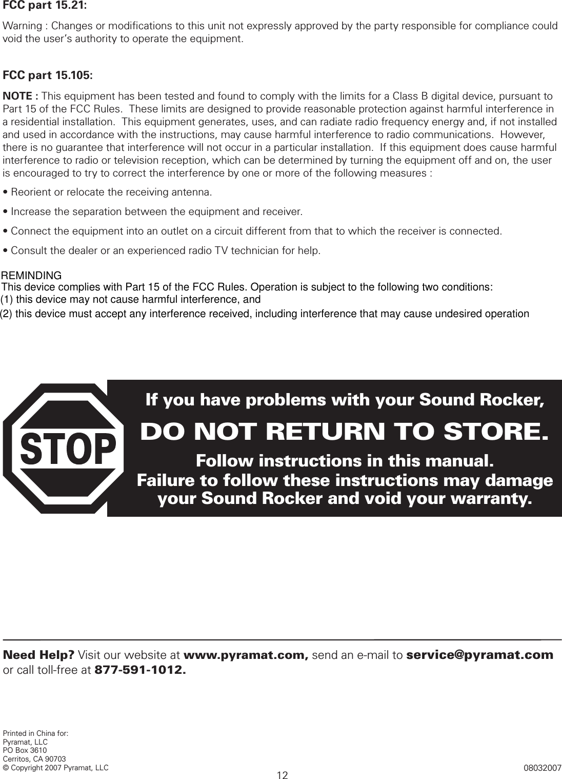 12Printed in China for:Pyramat, LLCPO Box 3610 Cerritos, CA 90703© Copyright 2007 Pyramat, LLC 08032007If you have problems with your Sound Rocker,DO NOT RETURN TO STORE.Follow instructions in this manual.  Failure to follow these instructions may damage your Sound Rocker and void your warranty.Need Help? Visit our website at www.pyramat.com, send an e-mail to service@pyramat.com or call toll-free at 877-591-1012.FCC part 15.21:Warning : Changes or modiﬁcations to this unit not expressly approved by the party responsible for compliance could  void the user’s authority to operate the equipment.FCC part 15.105:NOTE : This equipment has been tested and found to comply with the limits for a Class B digital device, pursuant to Part 15 of the FCC Rules.  These limits are designed to provide reasonable protection against harmful interference in a residential installation.  This equipment generates, uses, and can radiate radio frequency energy and, if not installed and used in accordance with the instructions, may cause harmful interference to radio communications.  However, there is no guarantee that interference will not occur in a particular installation.  If this equipment does cause harmful interference to radio or television reception, which can be determined by turning the equipment off and on, the user is encouraged to try to correct the interference by one or more of the following measures :• Reorient or relocate the receiving antenna.• Increase the separation between the equipment and receiver.• Connect the equipment into an outlet on a circuit different from that to which the receiver is connected.• Consult the dealer or an experienced radio TV technician for help. FCC CONTENTThis device complies with Part 15 of the FCC Rules. Operation is subject to the following two conditions: (1) this device may not cause harmful interference, and (2) this device must accept any interference received, including interference that may cause undesired operation REMINDING