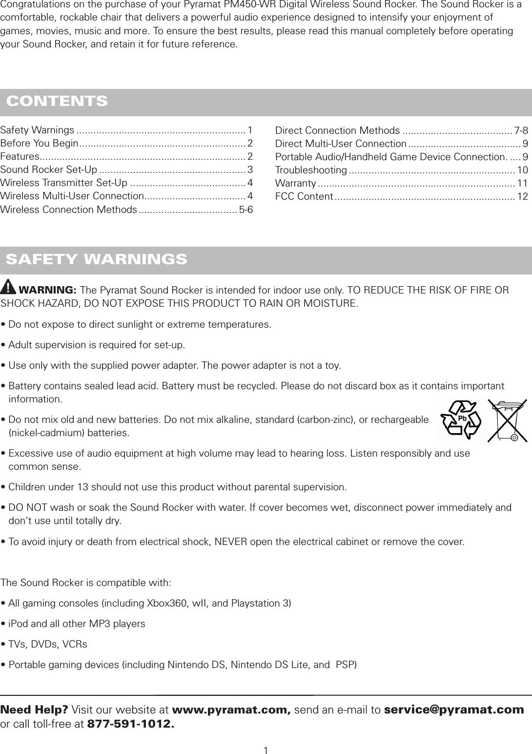         WARNING: The Pyramat Sound Rocker is intended for indoor use only. TO REDUCE THE RISK OF FIRE OR SHOCK HAZARD, DO NOT EXPOSE THIS PRODUCT TO RAIN OR MOISTURE.• Do not expose to direct sunlight or extreme temperatures.• Adult supervision is required for set-up.• Use only with the supplied power adapter. The power adapter is not a toy.• Battery contains sealed lead acid. Battery must be recycled. Please do not discard box as it contains important      information.• Do not mix old and new batteries. Do not mix alkaline, standard (carbon-zinc), or rechargeable    (nickel-cadmium) batteries.• Excessive use of audio equipment at high volume may lead to hearing loss. Listen responsibly and use    common sense.• Children under 13 should not use this product without parental supervision.• DO NOT wash or soak the Sound Rocker with water. If cover becomes wet, disconnect power immediately and    don’t use until totally dry.• To avoid injury or death from electrical shock, NEVER open the electrical cabinet or remove the cover.The Sound Rocker is compatible with:• All gaming consoles (including Xbox360, wII, and Playstation 3)• iPod and all other MP3 players• TVs, DVDs, VCRs• Portable gaming devices (including Nintendo DS, Nintendo DS Lite, and  PSP) SAFETY WARNINGSSafety Warnings ............................................................ 1Before You Begin ........................................................... 2Features ......................................................................... 2Sound Rocker Set-Up .................................................... 3Wireless Transmitter Set-Up ......................................... 4Wireless Multi-User Connection .................................... 4Wireless Connection Methods ................................... 5-6 1Need Help? Visit our website at www.pyramat.com, send an e-mail to service@pyramat.com or call toll-free at 877-591-1012. CONTENTSCongratulations on the purchase of your Pyramat PM450-WR Digital Wireless Sound Rocker. The Sound Rocker is a comfortable, rockable chair that delivers a powerful audio experience designed to intensify your enjoyment of  games, movies, music and more. To ensure the best results, please read this manual completely before operating your Sound Rocker, and retain it for future reference.Direct Connection Methods ....................................... 7-8Direct Multi-User Connection ........................................ 9Portable Audio/Handheld Game Device Connection. .... 9Troubleshooting ........................................................... 10Warranty ...................................................................... 11FCC Content ................................................................ 12
