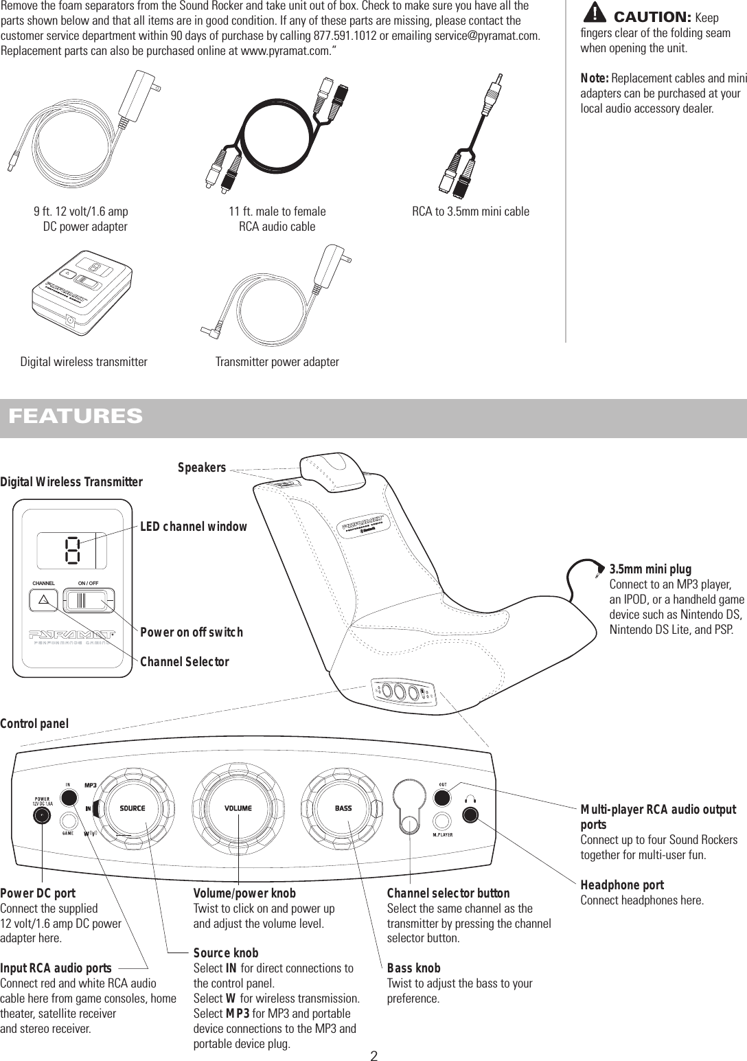 Remove the foam separators from the Sound Rocker and take unit out of box. Check to make sure you have all the parts shown below and that all items are in good condition. If any of these parts are missing, please contact the customer service department within 90 days of purchase by calling 877.591.1012 or emailing service@pyramat.com.  Replacement parts can also be purchased online at www.pyramat.com.”  BEFORE YOU BEGIN211 ft. male to female RCA audio cable FEATURES ON / OFF CHANNELPower DC portConnect the supplied 12 volt/1.6 amp DC power adapter here.Input RCA audio portsConnect red and white RCA audio cable here from game consoles, home theater, satellite receiver and stereo receiver.SpeakersVolume/power knobTwist to click on and power up and adjust the volume level.Source knobSelect IN for direct connections to the control panel. Select W for wireless transmission. Select MP3 for MP3 and portable device connections to the MP3 and portable device plug.Channel selector buttonSelect the same channel as the transmitter by pressing the channel selector button. Bass knobTwist to adjust the bass to your preference.Multi-player RCA audio output portsConnect up to four Sound Rockers together for multi-user fun.Headphone portConnect headphones here.       CAUTION: Keepﬁngers clear of the folding seam when opening the unit.Note: Replacement cables and mini adapters can be purchased at your local audio accessory dealer.3.5mm mini plugConnect to an MP3 player, an IPOD, or a handheld game device such as Nintendo DS, Nintendo DS Lite, and PSP.Transmitter power adapterDigital wireless transmitter9 ft. 12 volt/1.6 amp DC power adapterDigital Wireless TransmitterControl panelLED channel windowPower on off switchChannel SelectorRCA to 3.5mm mini cable