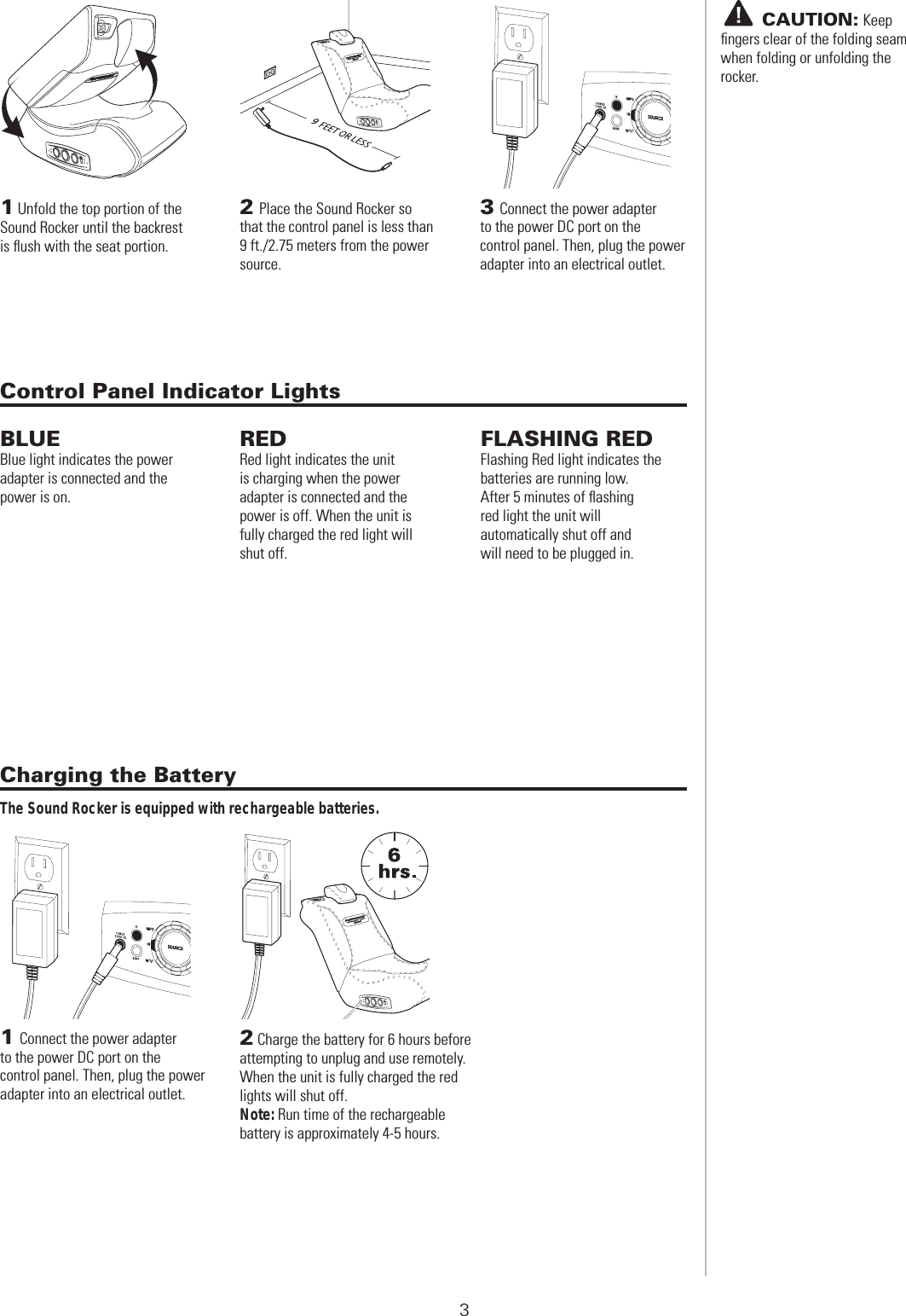  SOUND ROCKER SET-UP1 Unfold the top portion of the Sound Rocker until the backrest is ﬂush with the seat portion.2Place the Sound Rocker so that the control panel is less than 9 ft./2.75 meters from the power source.3Connect the power adapter to the power DC port on the control panel. Then, plug the power adapter into an electrical outlet.2 Charge the battery for 6 hours before attempting to unplug and use remotely. When the unit is fully charged the red lights will shut off.Note: Run time of the rechargeable battery is approximately 4-5 hours.3       CAUTION: Keepﬁngers clear of the folding seam when folding or unfolding the rocker.Charging the BatteryThe Sound Rocker is equipped with rechargeable batteries.BLUEBlue light indicates the power adapter is connected and the power is on.REDRed light indicates the unit is charging when the power adapter is connected and the power is off. When the unit is fully charged the red light will shut off.FLASHING REDFlashing Red light indicates the batteries are running low. After 5 minutes of ﬂashing red light the unit will automatically shut off and will need to be plugged in.Control Panel Indicator Lights1Connect the power adapter to the power DC port on the control panel. Then, plug the power adapter into an electrical outlet.9