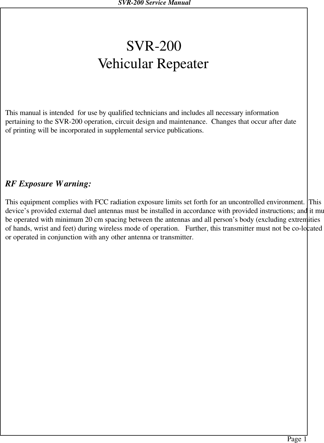 Page 1SVR-200 Service ManualSVR-200Vehicular RepeaterThis manual is intended  for use by qualified technicians and includes all necessary informationpertaining to the SVR-200 operation, circuit design and maintenance.  Changes that occur after dateof printing will be incorporated in supplemental service publications.RF Exposure Warning:This equipment complies with FCC radiation exposure limits set forth for an uncontrolled environment.  Thisdevice’s provided external duel antennas must be installed in accordance with provided instructions; and it mustbe operated with minimum 20 cm spacing between the antennas and all person’s body (excluding extremitiesof hands, wrist and feet) during wireless mode of operation.   Further, this transmitter must not be co-locatedor operated in conjunction with any other antenna or transmitter.