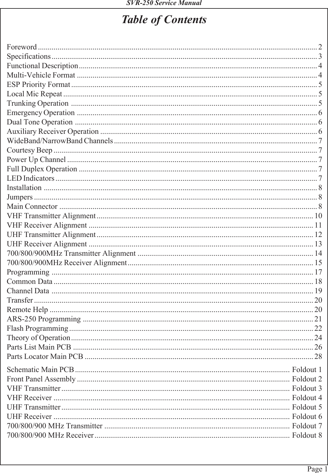 Page 1SVR-250 Service ManualTable of ContentsForeword ............................................................................................................................................... 2Specifications........................................................................................................................................ 3Functional Description.......................................................................................................................... 4Multi-Vehicle Format ........................................................................................................................... 4ESP Priority Format .............................................................................................................................. 5Local Mic Repeat .................................................................................................................................. 5Trunking Operation .............................................................................................................................. 5Emergency Operation ........................................................................................................................... 6Dual Tone Operation ............................................................................................................................ 6Auxiliary Receiver Operation ............................................................................................................... 6WideBand/NarrowBand Channels ........................................................................................................ 7Courtesy Beep ....................................................................................................................................... 7Power Up Channel ................................................................................................................................ 7Full Duplex Operation .......................................................................................................................... 7LED Indicators ...................................................................................................................................... 7Installation ............................................................................................................................................ 8Jumpers ................................................................................................................................................. 8Main Connector .................................................................................................................................... 8VHF Transmitter Alignment............................................................................................................... 10VHF Receiver Alignment ................................................................................................................... 11UHF Transmitter Alignment............................................................................................................... 12UHF Receiver Alignment ................................................................................................................... 13700/800/900MHz Transmitter Alignment .......................................................................................... 14700/800/900MHz Receiver Alignment...............................................................................................15Programming ...................................................................................................................................... 17Common Data ..................................................................................................................................... 18Channel Data ...................................................................................................................................... 19Transfer ............................................................................................................................................... 20Remote Help ....................................................................................................................................... 20ARS-250 Programming ...................................................................................................................... 21Flash Programming ............................................................................................................................. 22Theory of Operation............................................................................................................................ 24Parts List Main PCB ........................................................................................................................... 26Parts Locator Main PCB ..................................................................................................................... 28Schematic Main PCB .............................................................................................................. Foldout 1Front Panel Assembly ............................................................................................................. Foldout 2VHF Transmitter ..................................................................................................................... Foldout 3VHF Receiver ......................................................................................................................... Foldout 4UHF Transmitter ..................................................................................................................... Foldout 5UHF Receiver ......................................................................................................................... Foldout 6700/800/900 MHz Transmitter ............................................................................................... Foldout 7700/800/900 MHz Receiver.................................................................................................... Foldout 8