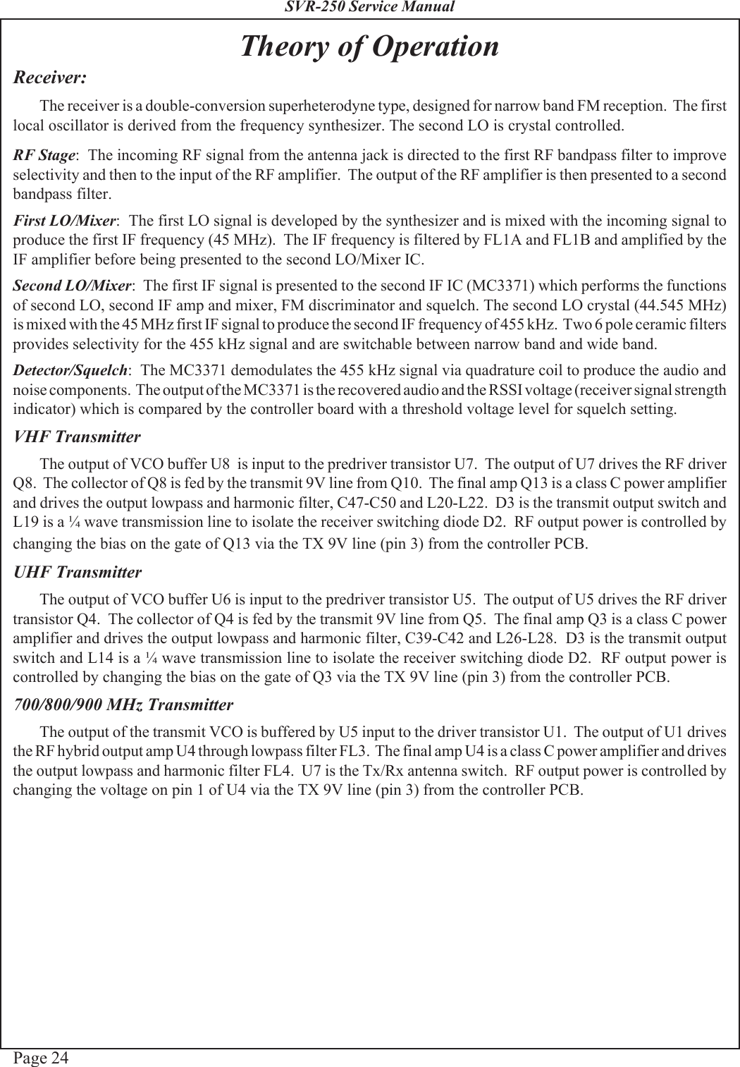 Page 24SVR-250 Service ManualTheory of OperationReceiver:The receiver is a double-conversion superheterodyne type, designed for narrow band FM reception.  The firstlocal oscillator is derived from the frequency synthesizer. The second LO is crystal controlled.RF Stage:  The incoming RF signal from the antenna jack is directed to the first RF bandpass filter to improveselectivity and then to the input of the RF amplifier.  The output of the RF amplifier is then presented to a secondbandpass filter.First LO/Mixer:  The first LO signal is developed by the synthesizer and is mixed with the incoming signal toproduce the first IF frequency (45 MHz).  The IF frequency is filtered by FL1A and FL1B and amplified by theIF amplifier before being presented to the second LO/Mixer IC.Second LO/Mixer:  The first IF signal is presented to the second IF IC (MC3371) which performs the functionsof second LO, second IF amp and mixer, FM discriminator and squelch. The second LO crystal (44.545 MHz)is mixed with the 45 MHz first IF signal to produce the second IF frequency of 455 kHz.  Two 6 pole ceramic filtersprovides selectivity for the 455 kHz signal and are switchable between narrow band and wide band.Detector/Squelch:  The MC3371 demodulates the 455 kHz signal via quadrature coil to produce the audio andnoise components.  The output of the MC3371 is the recovered audio and the RSSI voltage (receiver signal strengthindicator) which is compared by the controller board with a threshold voltage level for squelch setting.VHF TransmitterThe output of VCO buffer U8  is input to the predriver transistor U7.  The output of U7 drives the RF driverQ8.  The collector of Q8 is fed by the transmit 9V line from Q10.  The final amp Q13 is a class C power amplifierand drives the output lowpass and harmonic filter, C47-C50 and L20-L22.  D3 is the transmit output switch andL19 is a ¼ wave transmission line to isolate the receiver switching diode D2.  RF output power is controlled bychanging the bias on the gate of Q13 via the TX 9V line (pin 3) from the controller PCB.UHF TransmitterThe output of VCO buffer U6 is input to the predriver transistor U5.  The output of U5 drives the RF drivertransistor Q4.  The collector of Q4 is fed by the transmit 9V line from Q5.  The final amp Q3 is a class C poweramplifier and drives the output lowpass and harmonic filter, C39-C42 and L26-L28.  D3 is the transmit outputswitch and L14 is a ¼ wave transmission line to isolate the receiver switching diode D2.  RF output power iscontrolled by changing the bias on the gate of Q3 via the TX 9V line (pin 3) from the controller PCB.700/800/900 MHz TransmitterThe output of the transmit VCO is buffered by U5 input to the driver transistor U1.  The output of U1 drivesthe RF hybrid output amp U4 through lowpass filter FL3.  The final amp U4 is a class C power amplifier and drivesthe output lowpass and harmonic filter FL4.  U7 is the Tx/Rx antenna switch.  RF output power is controlled bychanging the voltage on pin 1 of U4 via the TX 9V line (pin 3) from the controller PCB.