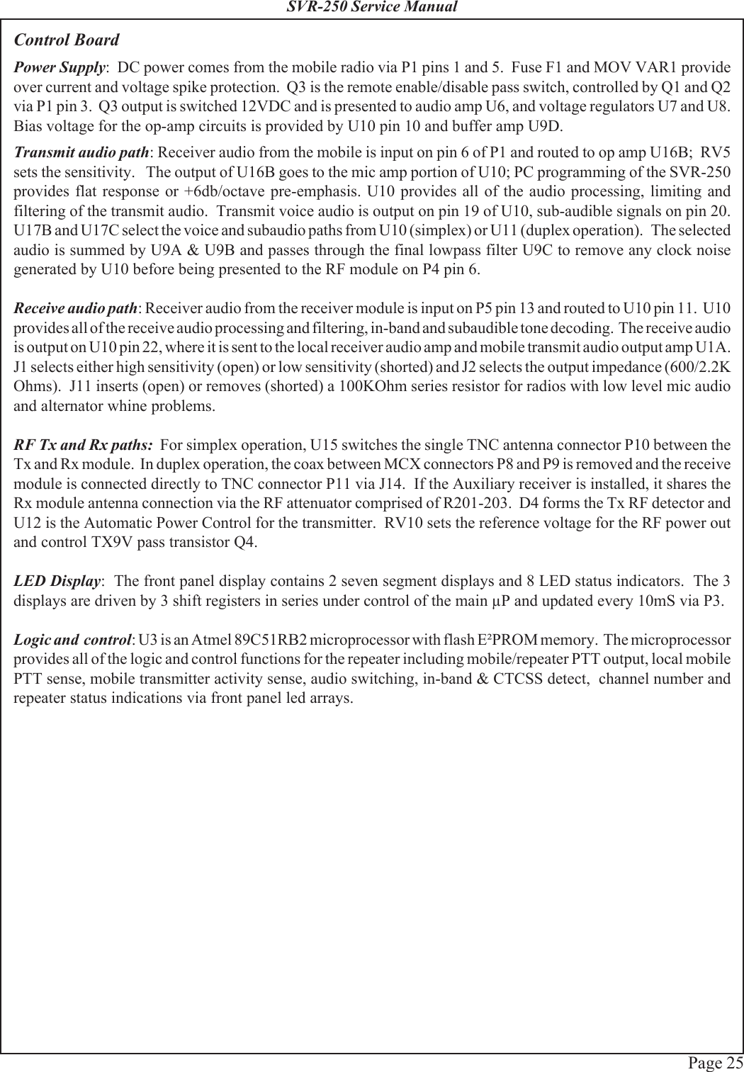 Page 25SVR-250 Service ManualControl BoardPower Supply:  DC power comes from the mobile radio via P1 pins 1 and 5.  Fuse F1 and MOV VAR1 provideover current and voltage spike protection.  Q3 is the remote enable/disable pass switch, controlled by Q1 and Q2via P1 pin 3.  Q3 output is switched 12VDC and is presented to audio amp U6, and voltage regulators U7 and U8.Bias voltage for the op-amp circuits is provided by U10 pin 10 and buffer amp U9D.Transmit audio path: Receiver audio from the mobile is input on pin 6 of P1 and routed to op amp U16B;  RV5sets the sensitivity.   The output of U16B goes to the mic amp portion of U10; PC programming of the SVR-250provides flat response or +6db/octave pre-emphasis. U10 provides all of the audio processing, limiting andfiltering of the transmit audio.  Transmit voice audio is output on pin 19 of U10, sub-audible signals on pin 20.U17B and U17C select the voice and subaudio paths from U10 (simplex) or U11 (duplex operation).   The selectedaudio is summed by U9A &amp; U9B and passes through the final lowpass filter U9C to remove any clock noisegenerated by U10 before being presented to the RF module on P4 pin 6.Receive audio path: Receiver audio from the receiver module is input on P5 pin 13 and routed to U10 pin 11.  U10provides all of the receive audio processing and filtering, in-band and subaudible tone decoding.  The receive audiois output on U10 pin 22, where it is sent to the local receiver audio amp and mobile transmit audio output amp U1A.J1 selects either high sensitivity (open) or low sensitivity (shorted) and J2 selects the output impedance (600/2.2KOhms).  J11 inserts (open) or removes (shorted) a 100KOhm series resistor for radios with low level mic audioand alternator whine problems.RF Tx and Rx paths:  For simplex operation, U15 switches the single TNC antenna connector P10 between theTx and Rx module.  In duplex operation, the coax between MCX connectors P8 and P9 is removed and the receivemodule is connected directly to TNC connector P11 via J14.  If the Auxiliary receiver is installed, it shares theRx module antenna connection via the RF attenuator comprised of R201-203.  D4 forms the Tx RF detector andU12 is the Automatic Power Control for the transmitter.  RV10 sets the reference voltage for the RF power outand control TX9V pass transistor Q4.LED Display:  The front panel display contains 2 seven segment displays and 8 LED status indicators.  The 3displays are driven by 3 shift registers in series under control of the main μP and updated every 10mS via P3.Logic and  control: U3 is an Atmel 89C51RB2 microprocessor with flash E²PROM memory.  The microprocessorprovides all of the logic and control functions for the repeater including mobile/repeater PTT output, local mobilePTT sense, mobile transmitter activity sense, audio switching, in-band &amp; CTCSS detect,  channel number andrepeater status indications via front panel led arrays.
