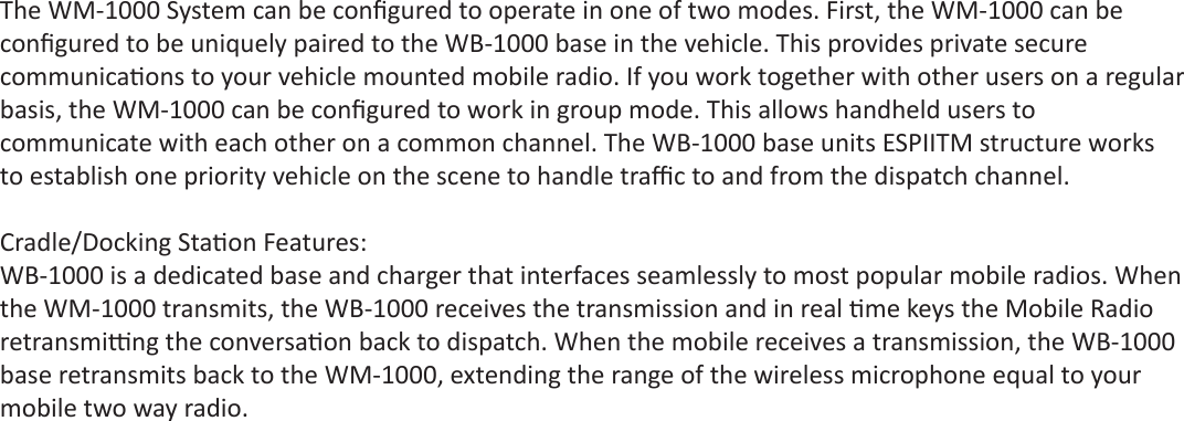 The WM-1000 System can be conﬁ gured to operate in one of two modes. First, the WM-1000 can beconﬁ gured to be uniquely paired to the WB-1000 base in the vehicle. This provides private securecommunica ons to your vehicle mounted mobile radio. If you work together with other users on a regularbasis, the WM-1000 can be conﬁ gured to work in group mode. This allows handheld users tocommunicate with each other on a common channel. The WB-1000 base units ESPIITM structure worksto establish one priority vehicle on the scene to handle traﬃ  c to and from the dispatch channel.Cradle/Docking Sta on Features:WB-1000 is a dedicated base and charger that interfaces seamlessly to most popular mobile radios. Whenthe WM-1000 transmits, the WB-1000 receives the transmission and in real  me keys the Mobile Radioretransmi  ng the conversa on back to dispatch. When the mobile receives a transmission, the WB-1000base retransmits back to the WM-1000, extending the range of the wireless microphone equal to yourmobile two way radio.