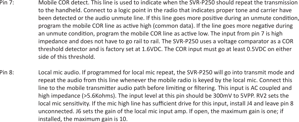 Pin 7:     Mobile COR detect. This line is used to indicate when the SVR-P250 should repeat the transmission    to the handheld. Connect to a logic point in the radio that indicates proper tone and carrier have      been detected or the audio unmute line. If this line goes more posi ve during an unmute condi on,      program the mobile COR line as ac ve high (common data). If the line goes more nega ve during    an unmute condi on, program the mobile COR line as ac ve low. The input from pin 7 is high     impedance and does not have to go rail to rail. The SVR-P250 uses a voltage comparator as a COR      threshold detector and is factory set at 1.6VDC. The COR input must go at least 0.5VDC on either      side of this threshold.Pin 8:     Local mic audio. If programmed for local mic repeat, the SVR-P250 will go into transmit mode and    repeat the audio from this line whenever the mobile radio is keyed by the local mic. Connect this     line to the mobile transmi er audio path before limi ng or ﬁ ltering. This input is AC coupled and      high impedance (&gt;5.6Kohms). The input level at this pin should be 300mV to 5VPP. RV2 sets the  local mic sensi vity. If the mic high line has suﬃ  cient drive for this input, install J4 and leave pin 8    unconnected. J6 sets the gain of the local mic input amp. If open, the maximum gain is one; if    installed, the maximum gain is 10.
