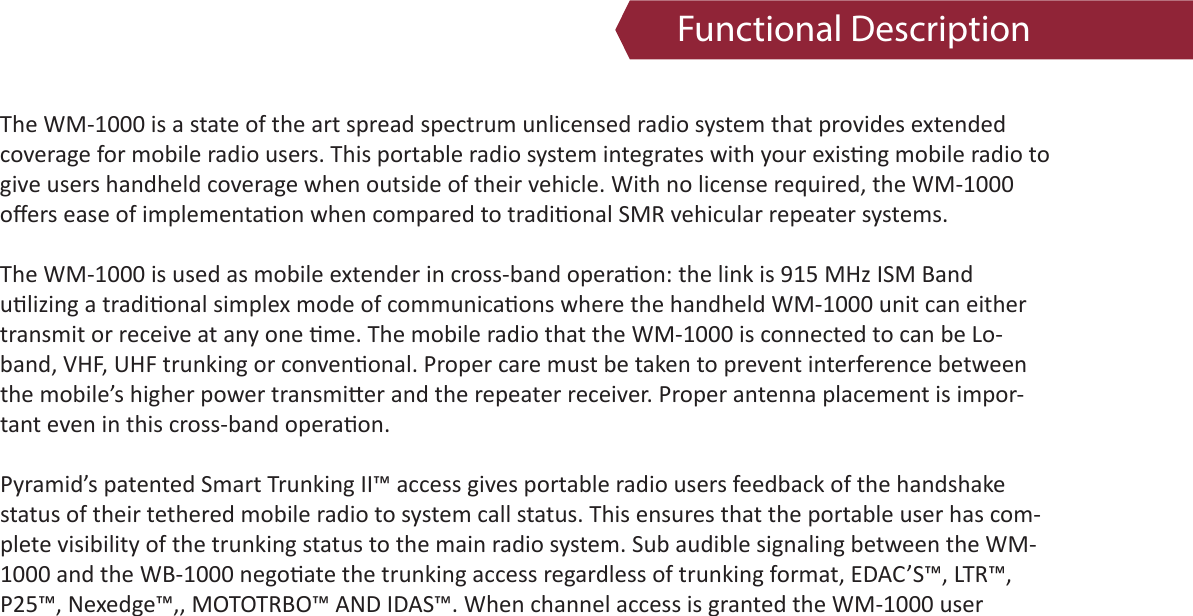 Functional DescriptionThe WM-1000 is a state of the art spread spectrum unlicensed radio system that provides extendedcoverage for mobile radio users. This portable radio system integrates with your exis ng mobile radio togive users handheld coverage when outside of their vehicle. With no license required, the WM-1000oﬀ ers ease of implementa on when compared to tradi onal SMR vehicular repeater systems.The WM-1000 is used as mobile extender in cross-band opera on: the link is 915 MHz ISM Bandu lizing a tradi onal simplex mode of communica ons where the handheld WM-1000 unit can eithertransmit or receive at any one  me. The mobile radio that the WM-1000 is connected to can be Lo-band, VHF, UHF trunking or conven onal. Proper care must be taken to prevent interference between the mobile’s higher power transmi er and the repeater receiver. Proper antenna placement is impor-tant even in this cross-band opera on.Pyramid’s patented Smart Trunking II™ access gives portable radio users feedback of the handshakestatus of their tethered mobile radio to system call status. This ensures that the portable user has com-plete visibility of the trunking status to the main radio system. Sub audible signaling between the WM-1000 and the WB-1000 nego ate the trunking access regardless of trunking format, EDAC’S™, LTR™,P25™, Nexedge™,, MOTOTRBO™ AND IDAS™. When channel access is granted the WM-1000 user