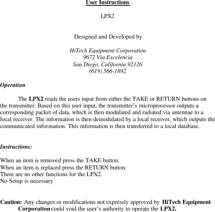 User Instructions  LPX2   Designed and Developed by  HiTech Equipment Corporation 9672 Via Excelencia San Diego, California 92126 (619) 566-1892  Operation     The LPX2 reads the users input from either the TAKE or RETURN buttons on the transmitter. Based on this user input, the transmitter’s microprocessor outputs a corresponding packet of data, which is then modulated and radiated via antennae to a local receiver. The information is then demodulated by a local receiver, which outputs the communicated information. This information is then transferred to a local database.    Instructions:  When an item is removed press the TAKE button. When an item is replaced press the RETURN button. There are no other functions for the LPX2. No Setup is necessary   Caution: Any changes or modifications not expressly approved by HiTech Equipment      Corporation could void the user’s authority to operate the LPX2.  