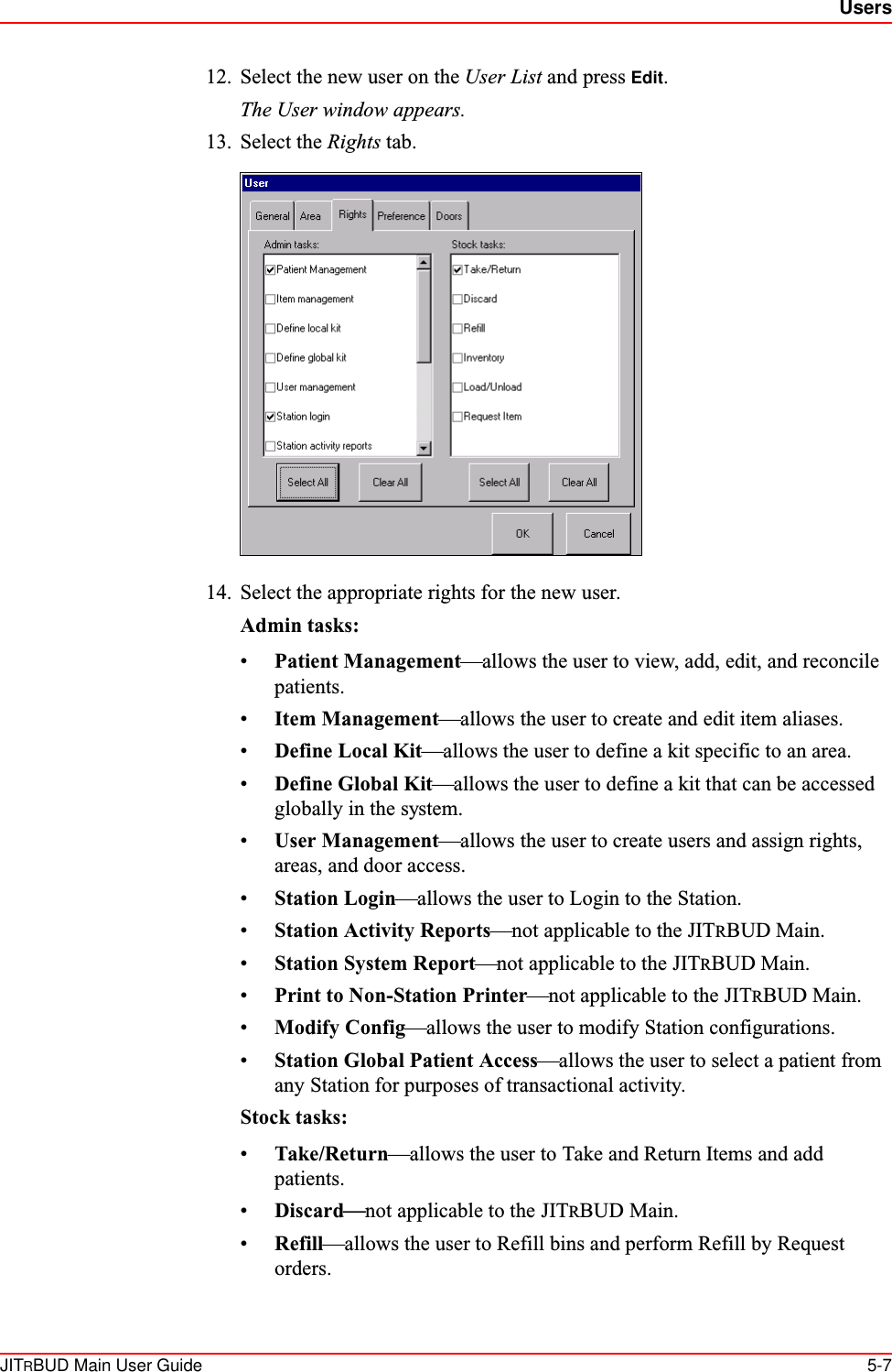 UsersJITRBUD Main User Guide 5-712. Select the new user on the User List and press Edit. The User window appears. 13. Select the Rights tab.14. Select the appropriate rights for the new user.Admin tasks:•Patient Management—allows the user to view, add, edit, and reconcile patients.•Item Management—allows the user to create and edit item aliases.•Define Local Kit—allows the user to define a kit specific to an area.•Define Global Kit—allows the user to define a kit that can be accessed globally in the system.•User Management—allows the user to create users and assign rights, areas, and door access.•Station Login—allows the user to Login to the Station.•Station Activity Reports—not applicable to the JITRBUD Main.•Station System Report—not applicable to the JITRBUD Main.•Print to Non-Station Printer—not applicable to the JITRBUD Main.•Modify Config—allows the user to modify Station configurations.•Station Global Patient Access—allows the user to select a patient from any Station for purposes of transactional activity.Stock tasks:•Take/Return—allows the user to Take and Return Items and add patients.•Discard—not applicable to the JITRBUD Main.•Refill—allows the user to Refill bins and perform Refill by Request orders.