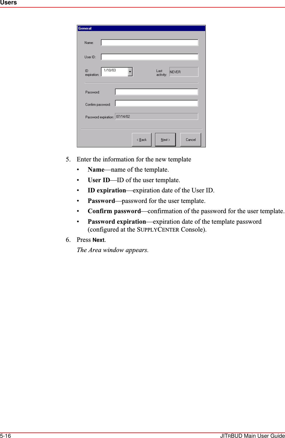 Users5-16 JITRBUD Main User Guide5. Enter the information for the new template•Name—name of the template.•User ID—ID of the user template.•ID expiration—expiration date of the User ID.•Password—password for the user template.•Confirm password—confirmation of the password for the user template.•Password expiration—expiration date of the template password (configured at the SUPPLYCENTER Console).6. Press Next.The Area window appears.