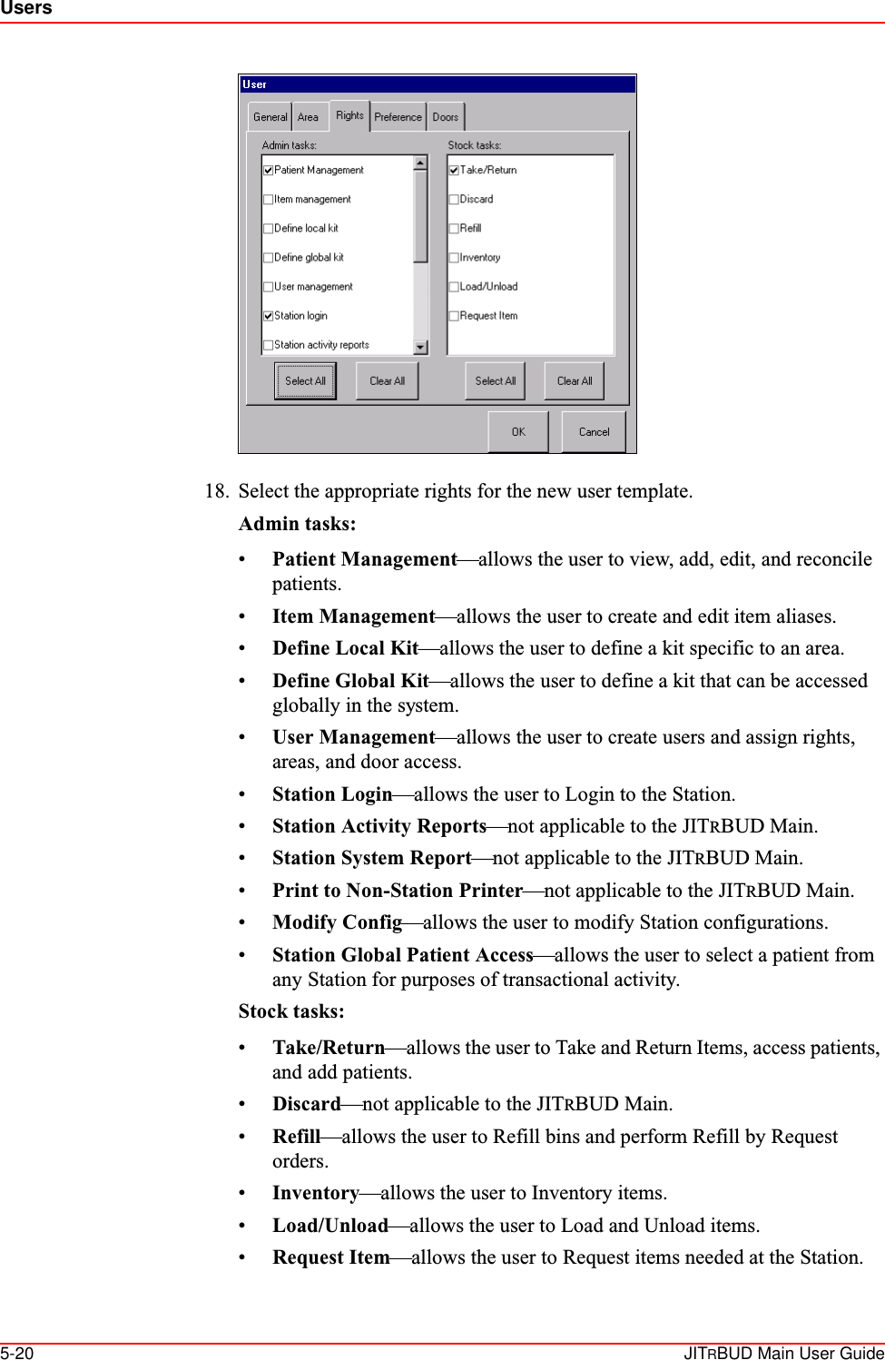 Users5-20 JITRBUD Main User Guide18. Select the appropriate rights for the new user template.Admin tasks:•Patient Management—allows the user to view, add, edit, and reconcile patients.•Item Management—allows the user to create and edit item aliases.•Define Local Kit—allows the user to define a kit specific to an area.•Define Global Kit—allows the user to define a kit that can be accessed globally in the system.•User Management—allows the user to create users and assign rights, areas, and door access.•Station Login—allows the user to Login to the Station.•Station Activity Reports—not applicable to the JITRBUD Main.•Station System Report—not applicable to the JITRBUD Main.•Print to Non-Station Printer—not applicable to the JITRBUD Main.•Modify Config—allows the user to modify Station configurations.•Station Global Patient Access—allows the user to select a patient from any Station for purposes of transactional activity.Stock tasks:•Take/Return—allows the user to Take and Return Items, access patients, and add patients.•Discard—not applicable to the JITRBUD Main.•Refill—allows the user to Refill bins and perform Refill by Request orders.•Inventory—allows the user to Inventory items.•Load/Unload—allows the user to Load and Unload items.•Request Item—allows the user to Request items needed at the Station.
