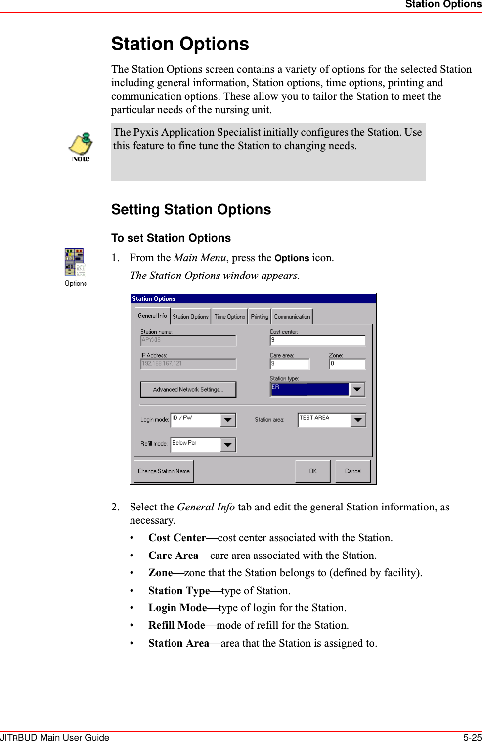 Station OptionsJITRBUD Main User Guide 5-25Station OptionsThe Station Options screen contains a variety of options for the selected Station including general information, Station options, time options, printing and communication options. These allow you to tailor the Station to meet the particular needs of the nursing unit. Setting Station OptionsTo set Station Options1. From the Main Menu, press the Options icon. The Station Options window appears.2. Select the General Info tab and edit the general Station information, as necessary.•Cost Center—cost center associated with the Station.•Care Area—care area associated with the Station.•Zone—zone that the Station belongs to (defined by facility). •Station Type—type of Station.•Login Mode—type of login for the Station.•Refill Mode—mode of refill for the Station.•Station Area—area that the Station is assigned to.The Pyxis Application Specialist initially configures the Station. Use this feature to fine tune the Station to changing needs.Note
