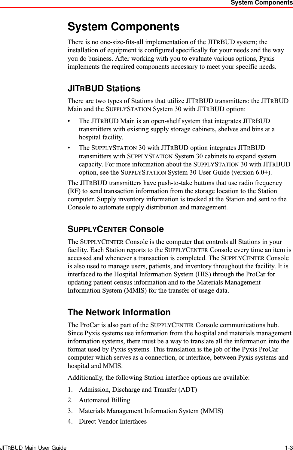 System ComponentsJITRBUD Main User Guide 1-3System ComponentsThere is no one-size-fits-all implementation of the JITRBUD system; the installation of equipment is configured specifically for your needs and the way you do business. After working with you to evaluate various options, Pyxis implements the required components necessary to meet your specific needs.JITRBUD StationsThere are two types of Stations that utilize JITRBUD transmitters: the JITRBUD Main and the SUPPLYSTATION System 30 with JITRBUD option:•The JITRBUD Main is an open-shelf system that integrates JITRBUD transmitters with existing supply storage cabinets, shelves and bins at a hospital facility. •The SUPPLYSTATION 30 with JITRBUD option integrates JITRBUD transmitters with SUPPLYSTATION System 30 cabinets to expand system capacity. For more information about the SUPPLYSTATION 30 with JITRBUD option, see the SUPPLYSTATION System 30 User Guide (version 6.0+).The JITRBUD transmitters have push-to-take buttons that use radio frequency (RF) to send transaction information from the storage location to the Station computer. Supply inventory information is tracked at the Station and sent to the Console to automate supply distribution and management.SUPPLYCENTER ConsoleThe SUPPLYCENTER Console is the computer that controls all Stations in your facility. Each Station reports to the SUPPLYCENTER Console every time an item is accessed and whenever a transaction is completed. The SUPPLYCENTER Console is also used to manage users, patients, and inventory throughout the facility. It is interfaced to the Hospital Information System (HIS) through the ProCar for updating patient census information and to the Materials Management Information System (MMIS) for the transfer of usage data.The Network InformationThe ProCar is also part of the SUPPLYCENTER Console communications hub. Since Pyxis systems use information from the hospital and materials management information systems, there must be a way to translate all the information into the format used by Pyxis systems. This translation is the job of the Pyxis ProCar computer which serves as a connection, or interface, between Pyxis systems and hospital and MMIS.Additionally, the following Station interface options are available:1. Admission, Discharge and Transfer (ADT)2. Automated Billing3. Materials Management Information System (MMIS)4. Direct Vendor Interfaces