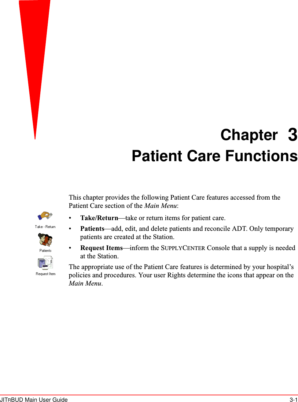 JITRBUD Main User Guide 3-1Chapter 3Patient Care FunctionsThis chapter provides the following Patient Care features accessed from the Patient Care section of the Main Menu:•Take/Return—take or return items for patient care.•Patients—add, edit, and delete patients and reconcile ADT. Only temporary patients are created at the Station.•Request Items—inform the SUPPLYCENTER Console that a supply is needed at the Station. The appropriate use of the Patient Care features is determined by your hospital’s policies and procedures. Your user Rights determine the icons that appear on the Main Menu.