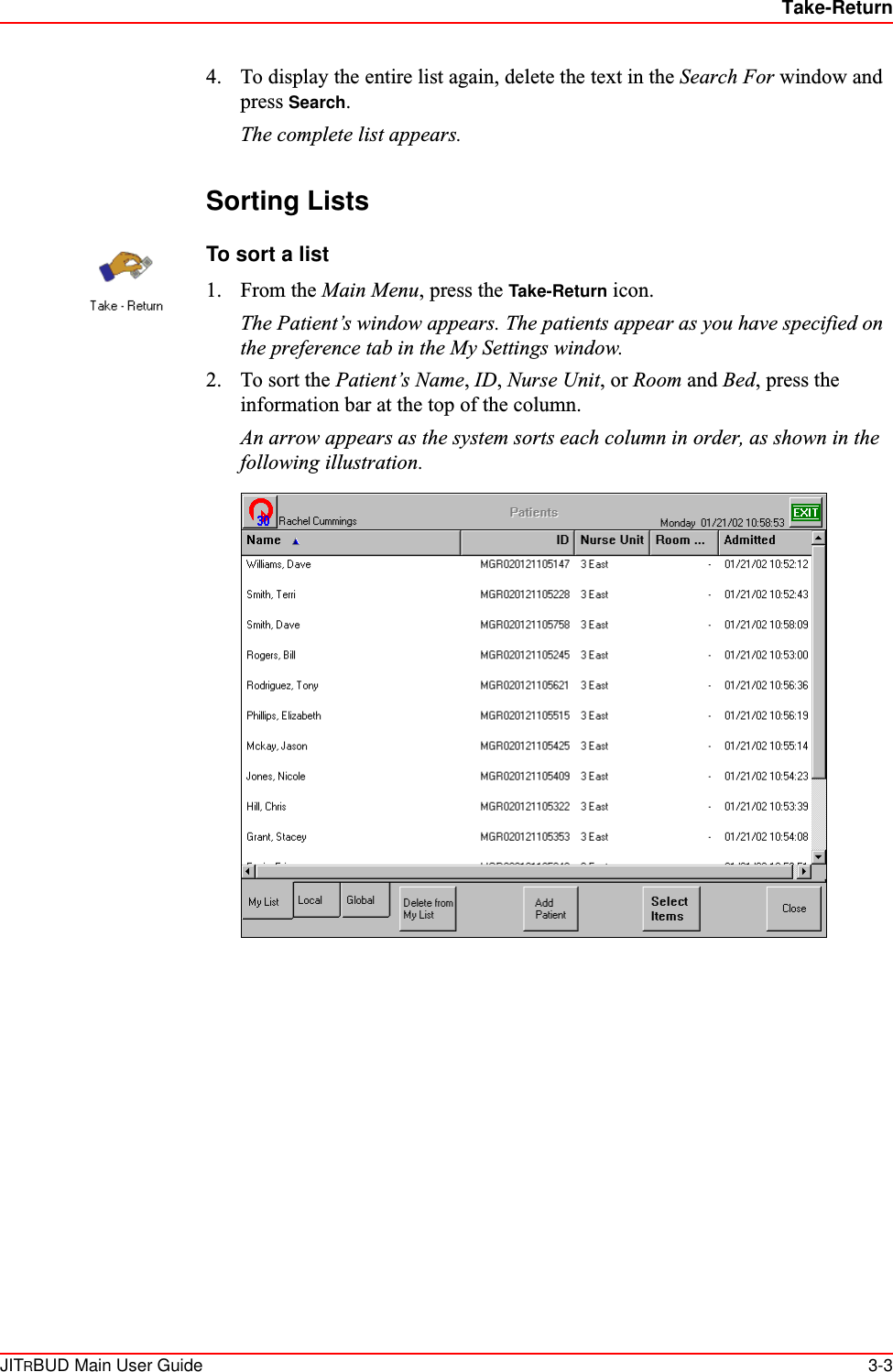 Take-ReturnJITRBUD Main User Guide 3-34. To display the entire list again, delete the text in the Search For window and press Search.The complete list appears.Sorting ListsTo sort a list1. From the Main Menu, press the Take-Return icon.The Patient’s window appears. The patients appear as you have specified on the preference tab in the My Settings window.2. To sort the Patient’s Name, ID, Nurse Unit, or Room and Bed, press the information bar at the top of the column. An arrow appears as the system sorts each column in order, as shown in the following illustration.