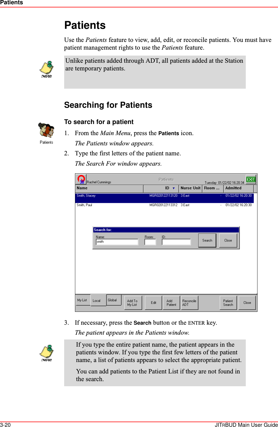 Patients3-20 JITRBUD Main User GuidePatientsUse the Patients feature to view, add, edit, or reconcile patients. You must have patient management rights to use the Patients feature. Searching for PatientsTo search for a patient1. From the Main Menu, press the Patients icon.The Patients window appears.2. Type the first letters of the patient name.The Search For window appears.3. If necessary, press the Search button or the ENTER key. The patient appears in the Patients window.Unlike patients added through ADT, all patients added at the Station are temporary patients.If you type the entire patient name, the patient appears in the patients window. If you type the first few letters of the patient name, a list of patients appears to select the appropriate patient.You can add patients to the Patient List if they are not found in the search.NoteNote