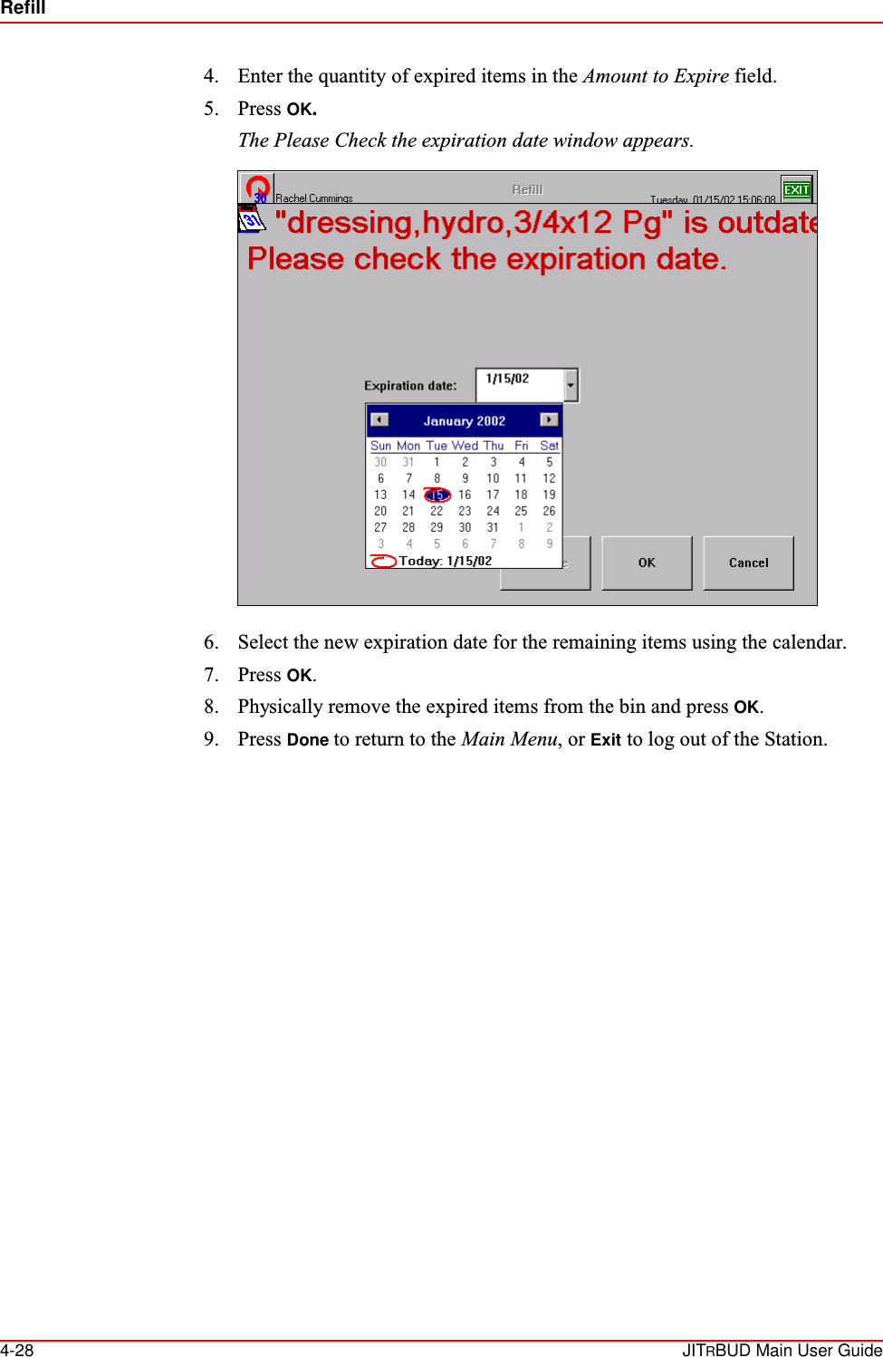 Refill4-28 JITRBUD Main User Guide4. Enter the quantity of expired items in the Amount to Expire field.5. Press OK.The Please Check the expiration date window appears. 6. Select the new expiration date for the remaining items using the calendar.7. Press OK.8. Physically remove the expired items from the bin and press OK.9. Press Done to return to the Main Menu, or Exit to log out of the Station.