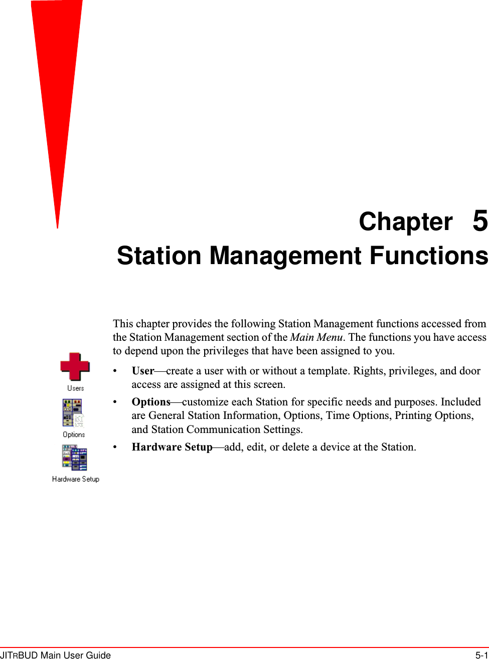 JITRBUD Main User Guide 5-1Chapter 5Station Management FunctionsThis chapter provides the following Station Management functions accessed from the Station Management section of the Main Menu. The functions you have access to depend upon the privileges that have been assigned to you.•User—create a user with or without a template. Rights, privileges, and door access are assigned at this screen. •Options—customize each Station for specific needs and purposes. Included are General Station Information, Options, Time Options, Printing Options, and Station Communication Settings. •Hardware Setup—add, edit, or delete a device at the Station.