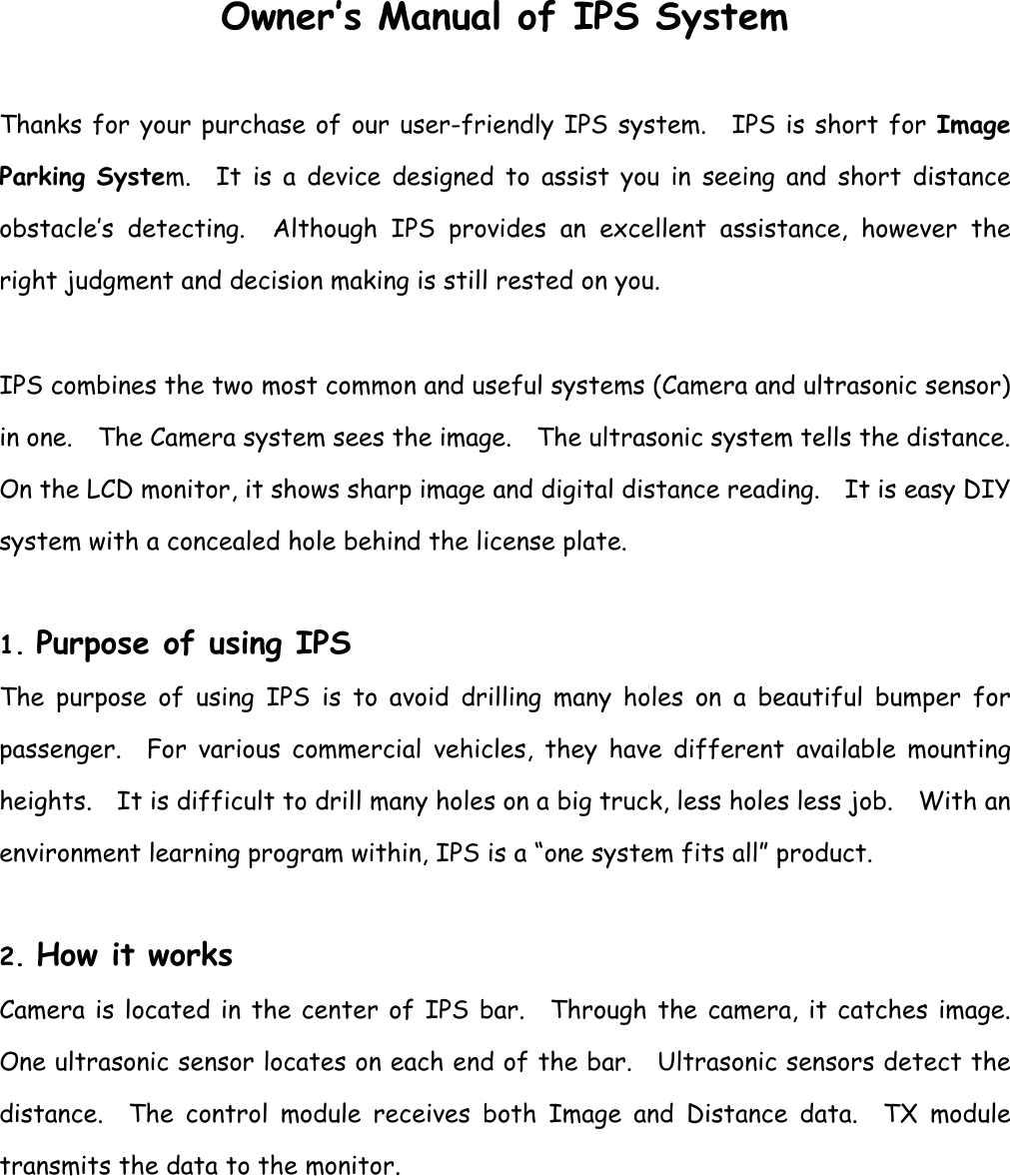 Owner’s Manual of IPS System  Thanks for your purchase of our user-friendly IPS system.  IPS is short for Image Parking System.  It is a device designed to assist you in seeing and short distance obstacle’s detecting.  Although IPS provides an excellent assistance, however the right judgment and decision making is still rested on you.  IPS combines the two most common and useful systems (Camera and ultrasonic sensor) in one.    The Camera system sees the image.    The ultrasonic system tells the distance.   On the LCD monitor, it shows sharp image and digital distance reading.  It is easy DIY system with a concealed hole behind the license plate.      1. Purpose of using IPS The purpose of using IPS is to avoid drilling many holes on a beautiful bumper for passenger.  For various commercial vehicles, they have different available mounting heights.    It is difficult to drill many holes on a big truck, less holes less job.    With an environment learning program within, IPS is a “one system fits all” product.    2. How it works Camera is located in the center of IPS bar.  Through the camera, it catches image.  One ultrasonic sensor locates on each end of the bar.    Ultrasonic sensors detect the distance.  The control module receives both Image and Distance data.  TX module transmits the data to the monitor.     