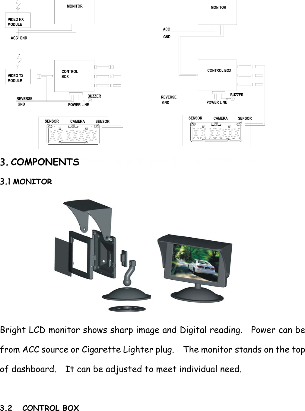          3. COMPONENTSCERA  摄取车后的景，将 VIDEO  信 3.1 MONITOR  Bright LCD monitor shows sharp image and Digital reading.    Power can be from ACC source or Cigarette Lighter plug.    The monitor stands on the top of dashboard.    It can be adjusted to meet individual need.  3.2 CONTROL BOX 