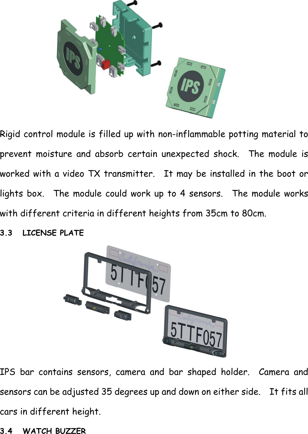  Rigid control module is filled up with non-inflammable potting material to prevent moisture and absorb certain unexpected shock.  The module is worked with a video TX transmitter.  It may be installed in the boot or lights box.  The module could work up to 4 sensors.  The module works with different criteria in different heights from 35cm to 80cm. 3.3 LICENSE PLATE  IPS bar contains sensors, camera and bar shaped holder.  Camera and sensors can be adjusted 35 degrees up and down on either side.    It fits all cars in different height. 3.4 WATCH BUZZER  