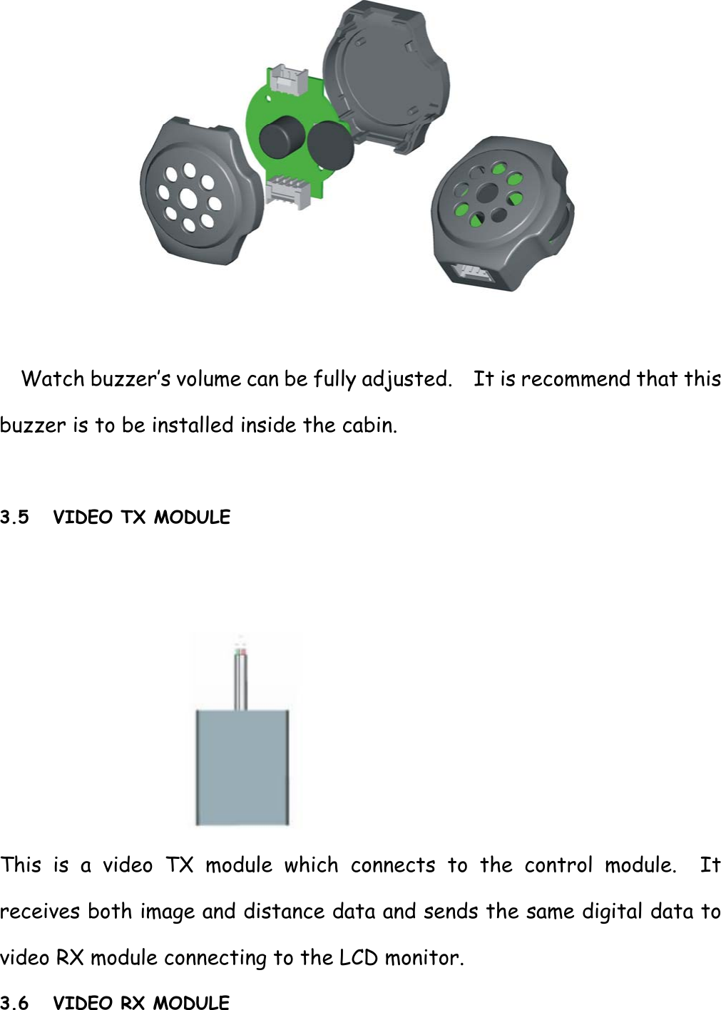   Watch buzzer’s volume can be fully adjusted.    It is recommend that this buzzer is to be installed inside the cabin.  3.5 VIDEO TX MODULE    This is a video TX module which connects to the control module.  It receives both image and distance data and sends the same digital data to video RX module connecting to the LCD monitor. 3.6 VIDEO RX MODULE 