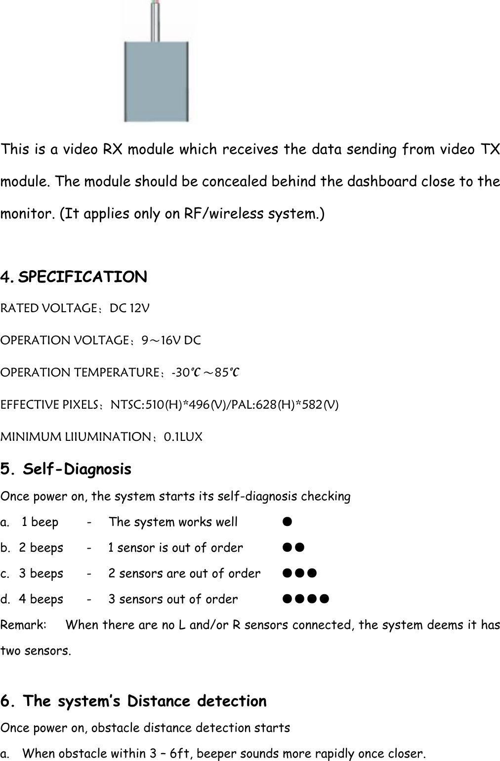  This is a video RX module which receives the data sending from video TX module. The module should be concealed behind the dashboard close to the monitor. (It applies only on RF/wireless system.)  4. SPECIFICATION RATED VOLTAGE：DC 12V   OPERATION VOLTAGE：9～16V DC OPERATION TEMPERATURE：-30℃～85℃ EFFECTIVE PIXELS：NTSC:510(H)*496(V)/PAL:628(H)*582(V)   MINIMUM LIIUMINATION：0.1LUX 5. Self-Diagnosis Once power on, the system starts its self-diagnosis checking a. 1 beep    -  The system works well        ● b. 2 beeps   -  1 sensor is out of order          ●● c. 3 beeps   -  2 sensors are out of order      ●●● d. 4 beeps   -  3 sensors out of order         ●●●● Remark:  When there are no L and/or R sensors connected, the system deems it has two sensors.  6. The system’s Distance detection Once power on, obstacle distance detection starts a. When obstacle within 3 – 6ft, beeper sounds more rapidly once closer. 