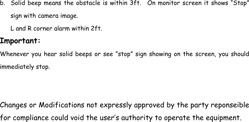 b. Solid beep means the obstacle is within 3ft.  On monitor screen it shows “Stop” sign with camera image. L and R corner alarm within 2ft. Important: Whenever you hear solid beeps or see ”stop” sign showing on the screen, you should immediately stop.   Changes or Modifications not expressly approved by the party reponseible for compliance could void the user’s authority to operate the equipment. 