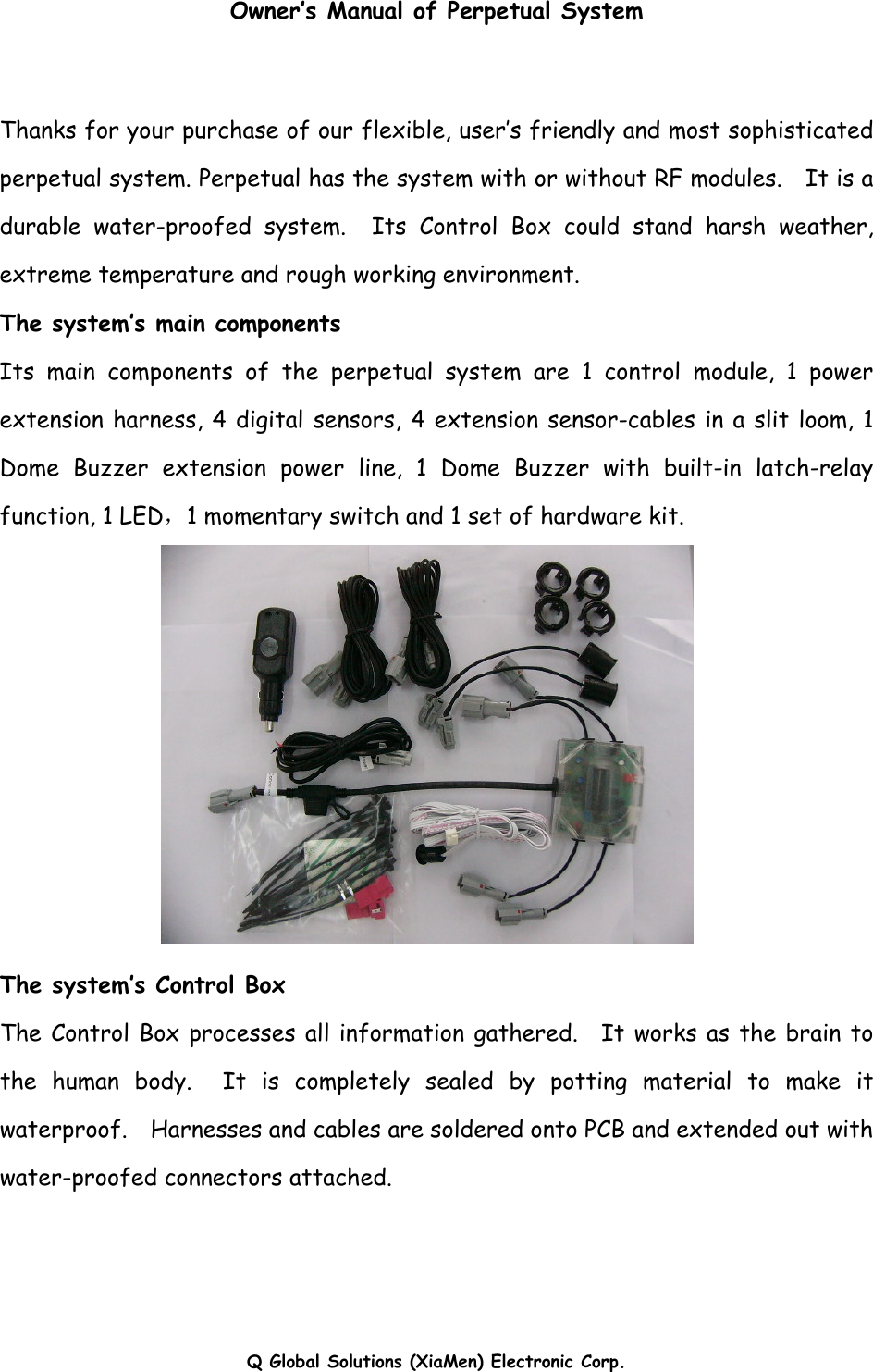 Q Global Solutions (XiaMen) Electronic Corp.  Owner’s Manual of Perpetual System  Thanks for your purchase of our flexible, user’s friendly and most sophisticated perpetual system. Perpetual has the system with or without RF modules.    It is a durable water-proofed system.  Its Control Box could stand harsh weather, extreme temperature and rough working environment.   The system’s main components Its main components of the perpetual system are 1 control module, 1 power extension harness, 4 digital sensors, 4 extension sensor-cables in a slit loom, 1 Dome Buzzer extension power line, 1 Dome Buzzer with built-in latch-relay function, 1 LED，1 momentary switch and 1 set of hardware kit.  The system’s Control Box The Control Box processes all information gathered.  It works as the brain to the human body.  It is completely sealed by potting material to make it waterproof.    Harnesses and cables are soldered onto PCB and extended out with water-proofed connectors attached.     