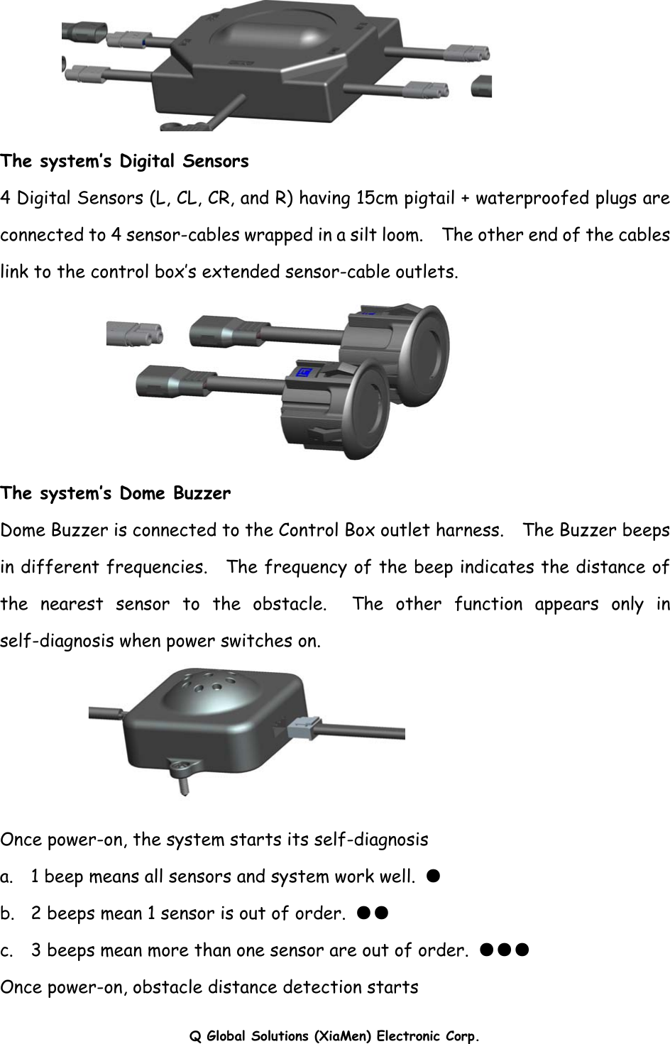 Q Global Solutions (XiaMen) Electronic Corp.           The system’s Digital Sensors 4 Digital Sensors (L, CL, CR, and R) having 15cm pigtail + waterproofed plugs are connected to 4 sensor-cables wrapped in a silt loom.    The other end of the cables link to the control box’s extended sensor-cable outlets.  The system’s Dome Buzzer  Dome Buzzer is connected to the Control Box outlet harness.    The Buzzer beeps in different frequencies.  The frequency of the beep indicates the distance of the nearest sensor to the obstacle.  The other function appears only in self-diagnosis when power switches on.  Once power-on, the system starts its self-diagnosis a.  1 beep means all sensors and system work well. ● b.   2 beeps mean 1 sensor is out of order.  ●● c.    3 beeps mean more than one sensor are out of order.  ●●● Once power-on, obstacle distance detection starts 