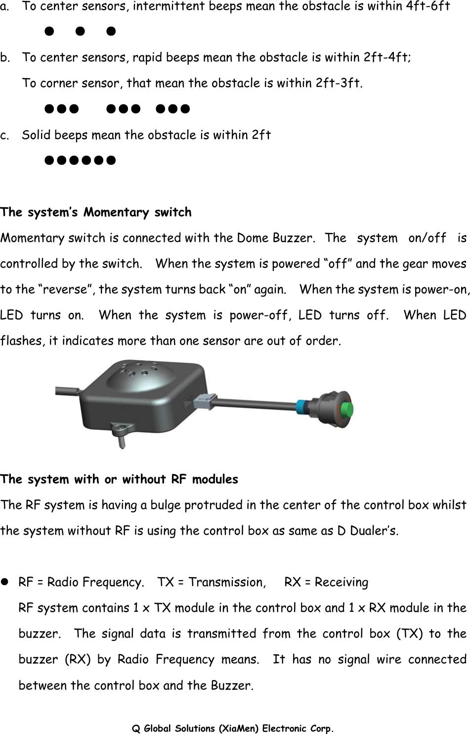 Q Global Solutions (XiaMen) Electronic Corp.  a.    To center sensors, intermittent beeps mean the obstacle is within 4ft-6ft        ●   ●   ● b.  To center sensors, rapid beeps mean the obstacle is within 2ft-4ft;       To corner sensor, that mean the obstacle is within 2ft-3ft.   ●●●    ●●●  ●●● c.    Solid beeps mean the obstacle is within 2ft        ●●●●●●  The system’s Momentary switch Momentary switch is connected with the Dome Buzzer.  The system on/off is controlled by the switch.    When the system is powered “off” and the gear moves to the “reverse”, the system turns back “on” again.    When the system is power-on, LED turns on.  When the system is power-off, LED turns off.  When LED flashes, it indicates more than one sensor are out of order.  The system with or without RF modules The RF system is having a bulge protruded in the center of the control box whilst the system without RF is using the control box as same as D Dualer’s.  z RF = Radio Frequency.    TX = Transmission,   RX = Receiving RF system contains 1 x TX module in the control box and 1 x RX module in the buzzer.  The signal data is transmitted from the control box (TX) to the buzzer (RX) by Radio Frequency means.  It has no signal wire connected between the control box and the Buzzer.    