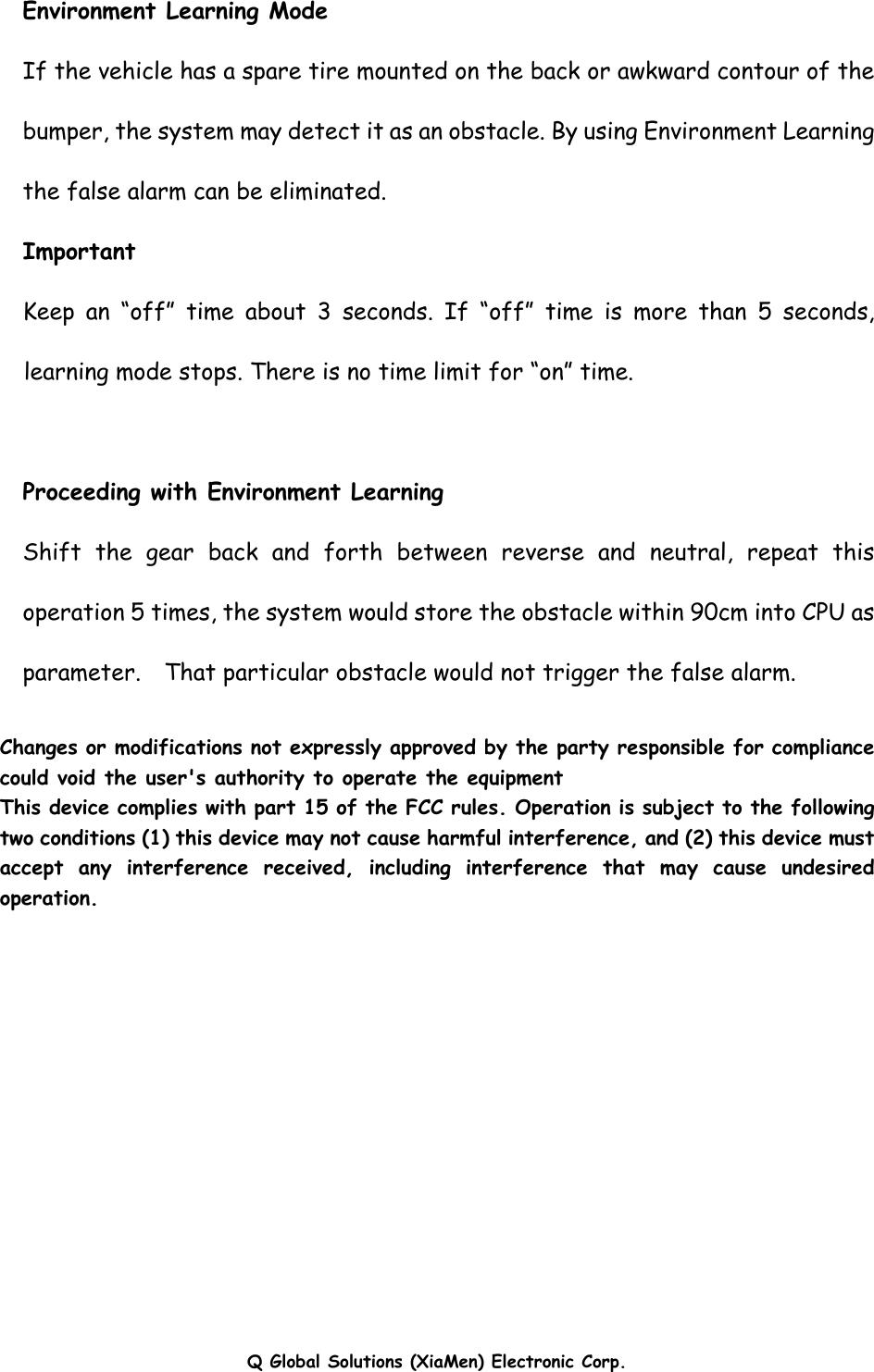 Q Global Solutions (XiaMen) Electronic Corp.  Environment Learning Mode If the vehicle has a spare tire mounted on the back or awkward contour of the bumper, the system may detect it as an obstacle. By using Environment Learning the false alarm can be eliminated. Important Keep an “off” time about 3 seconds. If “off” time is more than 5 seconds, learning mode stops. There is no time limit for “on” time.  Proceeding with Environment Learning Shift the gear back and forth between reverse and neutral, repeat this operation 5 times, the system would store the obstacle within 90cm into CPU as parameter.  That particular obstacle would not trigger the false alarm.  Changes or modifications not expressly approved by the party responsible for compliance could void the user&apos;s authority to operate the equipment This device complies with part 15 of the FCC rules. Operation is subject to the following two conditions (1) this device may not cause harmful interference, and (2) this device must accept any interference received, including interference that may cause undesired operation.  