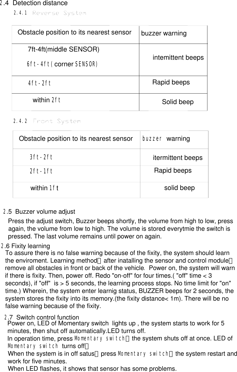     Obstacle position to its nearest sensor buzzer warning7ft-4ft(middle SENSOR)6ft-4ft(corner SENSOR)4ft-2ftwithin 2ftintemittent beepsRapid beepsSolid beep2.4  Detection distance           3ft-2ft itermittent beeps2ft-1ftwithin 1ftsolid beepRapid beepsbuzzer warningObstacle position to its nearest sensor2.4.1             2.4.2              To assure there is no false warning because of the fixity, the system should learn the enviroment. Learning method：after inatalling the sensor and control module，remove all obstacles in front or back of the vehicle. Power on, the system will warn if there is fixity. Then, power off. Redo &quot;on-off&quot; for four times.( &quot;off&quot; time &lt; 3 seconds), if &quot;off&quot;  is &gt; 5 seconds, the learning process stops. No time limit for &quot;on&quot; time.) Wherein, the system enter learnig status, BUZZER beeps for 2 seconds, the system stores the fixity into its memory.(the fixity distance&lt; 1m). There will be no false warning because of the fixity.Power on, LED of Momentary switch  lights up , the system starts to work for 5 minutes, then shut off automatically.LED turns off.In operation time, press Momentary switch，the system shuts off at once. LED of Momentary switch turns off；When the system is in off satus，press Momentary switch，the system restart and work for five minutes.When LED flashes, it shows that sensor has some problems.Press the adjust switch, Buzzer beeps shortly, the volume from high to low, press again, the volume from low to high. The volume is stored everytmie the switch is pressed. The last volume remains until power on again. 2.5  Buzzer volume adjust           2.6 Fixity learning        2.7  Switch control function         