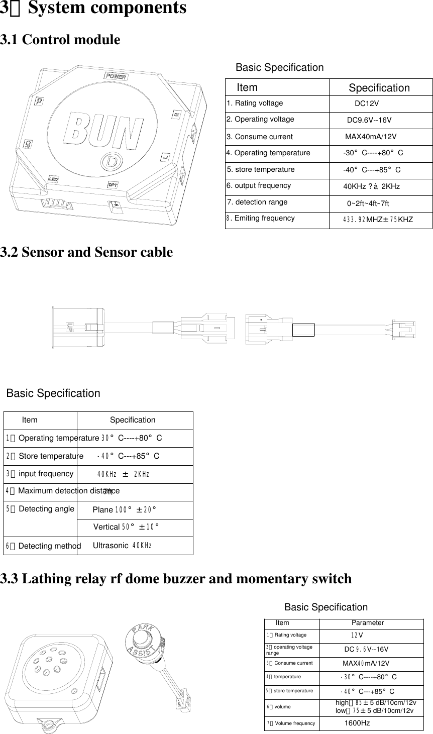 3、System components 3.1 Control module    Basic Specification 7. detection range4. Operating temperature5. store temperature6. output frequency3. Consume current2. Operating voltage1. Rating voltageSpecificationItemDC12VMAX40mA/12VDC9.6V--16V-30°C----+80°C40KHz ? à  2KHz-40°C---+85°C0~2ft~4ft~7ft8. Emiting frequency 433.92MHZ±75KHZ  3.2 Sensor and Sensor cable  Vertical 50°±10°Plane 100°±20°5、Detecting angle7ft4、Maximum detection distance40KHz ± 2KHz3、input frequencyItem6、Detecting methodSpecification2、Store temperature1、Operating temperature-30°C----+80°C-40°C---+85°CUltrasonic 40KHz Basic Specification 3.3 Lathing relay rf dome buzzer and momentary switch            -40°C---+85°Chigh：85±5 dB/10cm/12v-30°C----+80°CDC 9.6V--16VMAX40mA/12V12VParameterItem    Basic Specificationlow：75±5 dB/10cm/12v1600Hz2、operating voltage                range  3、Consume current4、temperature5、store temperature7、Volume frequency6、volume 1、Rating voltage 