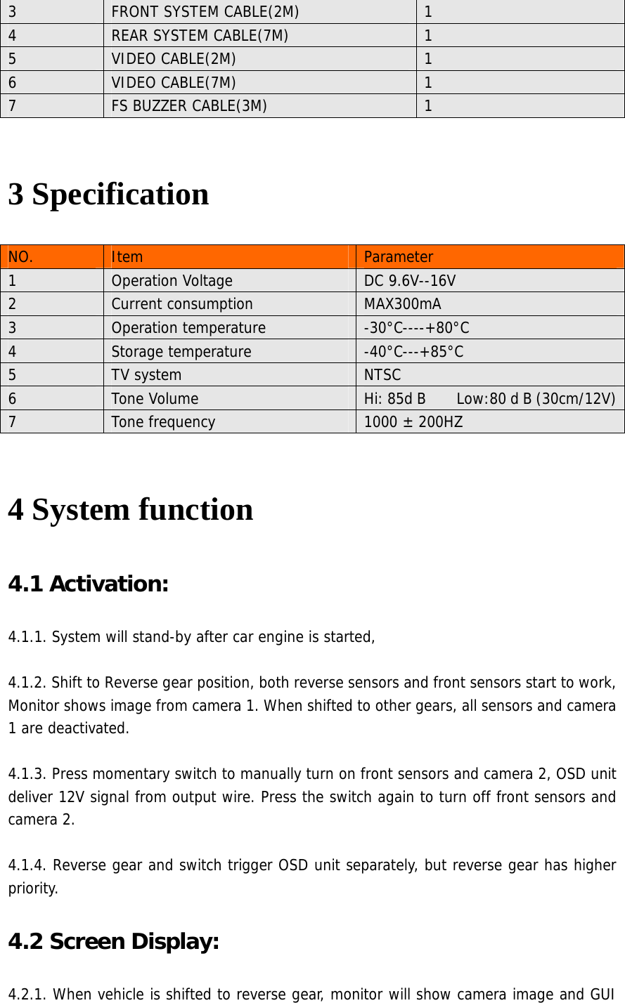 3  FRONT SYSTEM CABLE(2M)  1 4  REAR SYSTEM CABLE(7M)  1 5  VIDEO CABLE(2M)  1 6  VIDEO CABLE(7M)  1 7  FS BUZZER CABLE(3M)  1  3 Specification NO.  Item  Parameter 1  Operation Voltage  DC 9.6V--16V 2  Current consumption  MAX300mA 3  Operation temperature  -30°C----+80°C 4  Storage temperature  -40°C---+85°C 5  TV system  NTSC 6  Tone Volume  Hi: 85d B        Low:80 d B (30cm/12V)7  Tone frequency  1000 ± 200HZ  4 System function   4.1 Activation:   4.1.1. System will stand-by after car engine is started,    4.1.2. Shift to Reverse gear position, both reverse sensors and front sensors start to work, Monitor shows image from camera 1. When shifted to other gears, all sensors and camera 1 are deactivated.  4.1.3. Press momentary switch to manually turn on front sensors and camera 2, OSD unit deliver 12V signal from output wire. Press the switch again to turn off front sensors and camera 2.  4.1.4. Reverse gear and switch trigger OSD unit separately, but reverse gear has higher priority. 4.2 Screen Display:   4.2.1. When vehicle is shifted to reverse gear, monitor will show camera image and GUI 