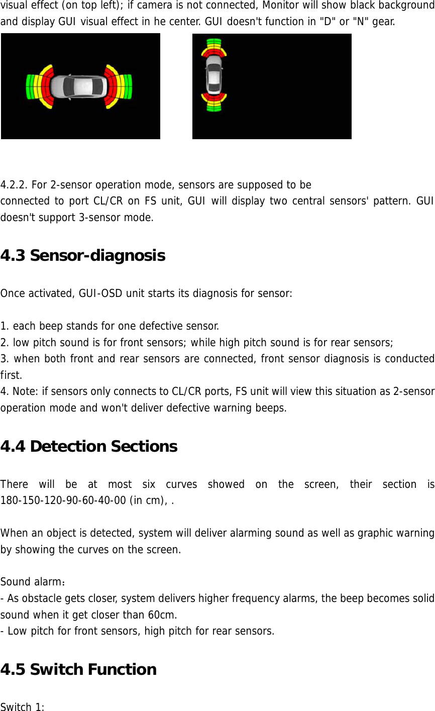 visual effect (on top left); if camera is not connected, Monitor will show black background and display GUI visual effect in he center. GUI doesn&apos;t function in &quot;D&quot; or &quot;N&quot; gear.          4.2.2. For 2-sensor operation mode, sensors are supposed to be connected to port CL/CR on FS unit, GUI will display two central sensors&apos; pattern. GUI doesn&apos;t support 3-sensor mode. 4.3 Sensor-diagnosis Once activated, GUI-OSD unit starts its diagnosis for sensor:  1. each beep stands for one defective sensor.  2. low pitch sound is for front sensors; while high pitch sound is for rear sensors; 3. when both front and rear sensors are connected, front sensor diagnosis is conducted first.  4. Note: if sensors only connects to CL/CR ports, FS unit will view this situation as 2-sensor operation mode and won&apos;t deliver defective warning beeps. 4.4 Detection Sections There will be at most six curves showed on the screen, their section is 180-150-120-90-60-40-00 (in cm), .   When an object is detected, system will deliver alarming sound as well as graphic warning by showing the curves on the screen.  Sound alarm： - As obstacle gets closer, system delivers higher frequency alarms, the beep becomes solid sound when it get closer than 60cm.  - Low pitch for front sensors, high pitch for rear sensors. 4.5 Switch Function Switch 1: 